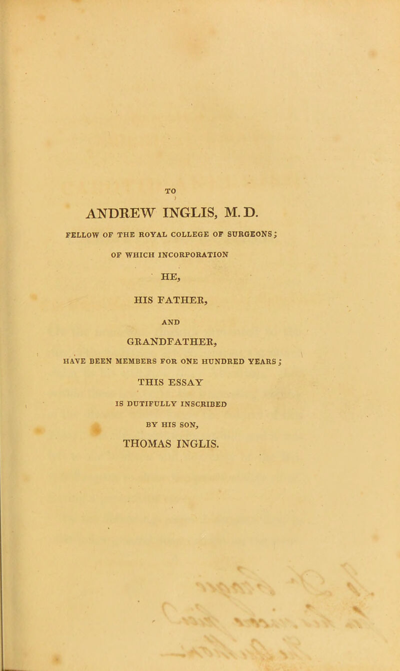 ANDREW INGLIS, M.D. FELLOW OF THE ROYAL COLLEGE OF SURGEONS; OF WHICH INCORPORATION HE, HIS FATHER, AND GRANDFATHER, HAVE BEEN MEMBERS FOR ONE HUNDRED YEARS THIS ESSAY IS DUTIFULLY INSCRIBED BY HIS SON, THOMAS INGLIS