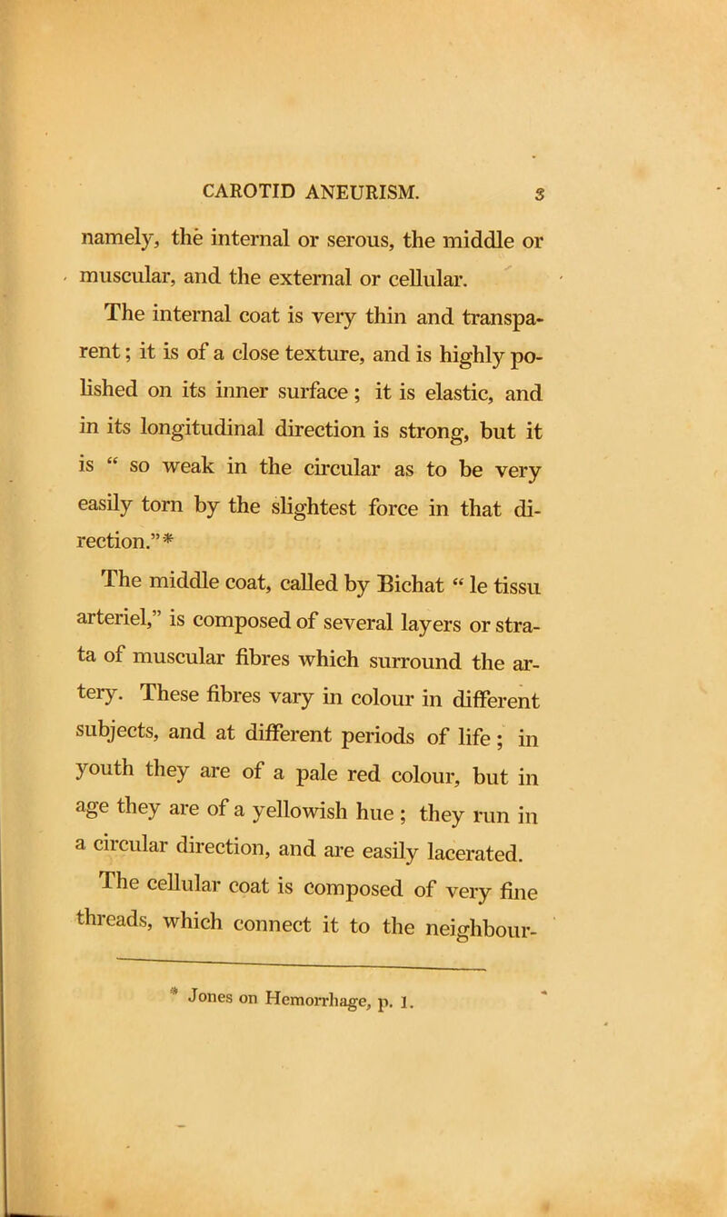 namely, the internal or serous, the middle or muscular, and the external or cellular. The internal coat is very thin and transpa- rent ; it is of a close texture, and is highly po- lished on its inner surface; it is elastic, and in its longitudinal direction is strong, but it is “ so weak in the circular as to be very easily torn by the slightest force in that di- rection.”* The middle coat, called by Bichat “ le tissu arteriel, is composed of several layers or stra- ta of muscular fibres which surround the ar- teiy. These fibres vary in colour in different subjects, and at different periods of life 5 in youth they are of a pale red colour, but in age they are of a yellowish hue; they run in a circular direction, and are easily lacerated. The cellular coat is composed of very fine threads, which connect it to the neighbour-