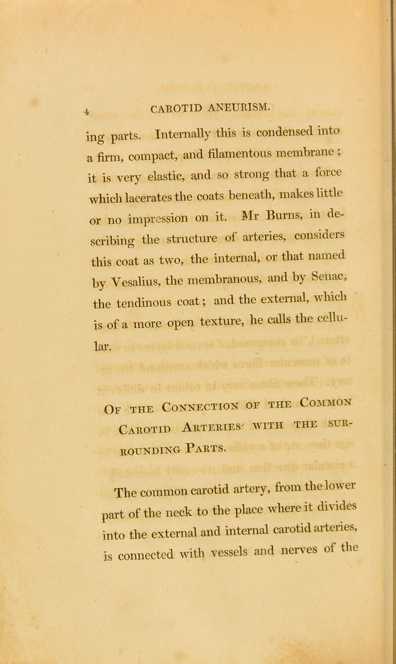 mg parts. Internally this is condensed into a firm, compact, and filamentous membrane ; it is very elastic, and so strong that a force which lacerates the coats beneath, makes little or no impression on it. Mr Burns, in de- scribing the structure of arteries, considers this coat as two, the internal, or that named by Yesalius, the membranous, and by Senac, the tendinous coat; and the external, which is of a more open texture, he calls the cellu- lar. Of the Connection of the Common Carotid Arteries' with the sur- bounding Parts. The common carotid artery, from the lower part of the neck to the place where it divides into the external and internal carotid aiteiies, is connected with vessels and nerves of the