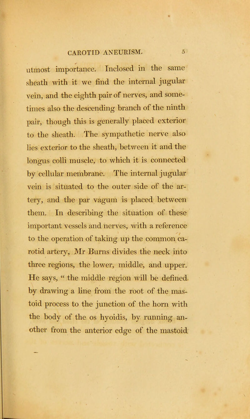 utmost importance. Inclosed in the same sheath with it we find the internal jugular vein, and the eighth pair of nerves, and some- times also the descending branch of the ninth pair, though this is generally placed exterior to the sheath. The sympathetic nerve also lies exterior to the sheath, between it and the lonaais colli muscle, to which it is connected by cellular membrane. The internal jugular vein is situated to the outer side of the ar- tery, and the par vagum is placed between them. In describing the situation of these important vessels and nerves, with a reference 't to the operation of taking up the common ca- rotid artery, Mr Burns divides the neck into three regions, the lower, middle, and upper. He says, “ the middle region will be defined, by drawing a line from the root of the mas- toid process to the junction of the horn with the body of the os hyoidis, by running an- other from the anterior edge of the mastoid