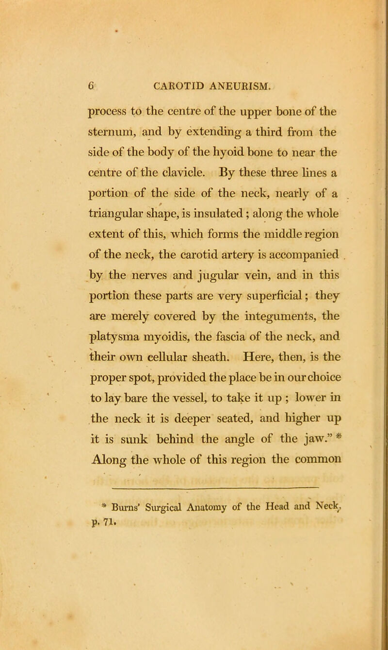 process to the centre of the upper bone of the sternum, and by extending a third from the side of the body of the hyoid bone to near the centre of the clavicle. By these three lines a portion of the side of the neck, nearly of a triangular shape, is insulated; along the whole extent of this, which forms the middle region of the neck, the carotid artery is accompanied by the nerves and jugular vein, and in this portion these parts are very superficial; they are merely covered by the integuments, the platysma myoidis, the fascia of the neck, and their own cellular sheath. Here, then, is the proper spot, provided the place be in our choice to lay bare the vessel, to take it up ; lower in the neck it is deeper seated, and higher up it is sunk behind the angle of the jaw.” * Along the whole of this region the common * Burns’ Surgical Anatomy of the Head and Neck, p. 71.