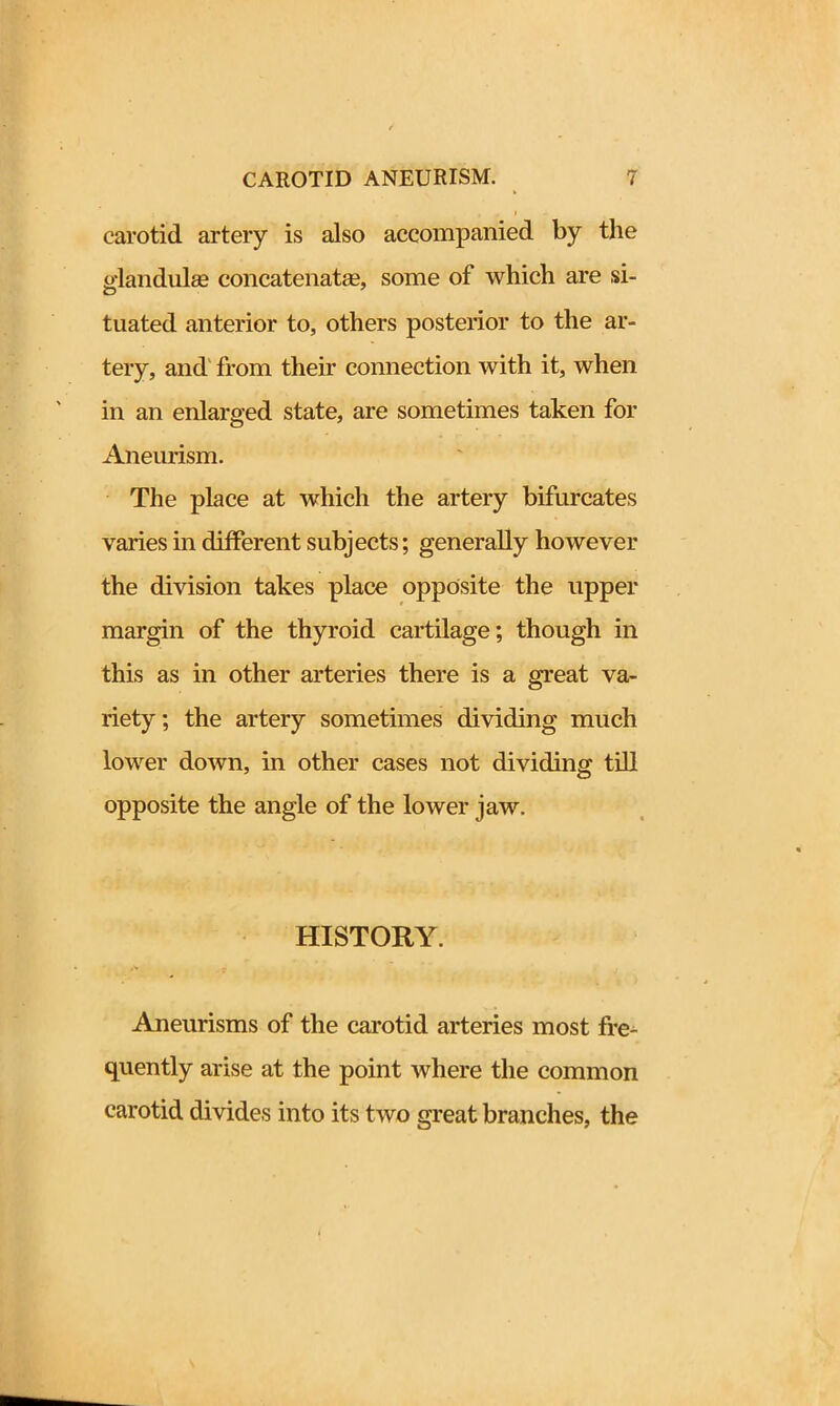 carotid artery is also accompanied by the jdandulse concatenate, some of which are si- tuated anterior to, others posterior to the ar- tery, and from their connection with it, when in an enlarged state, are sometimes taken for Aneurism. The place at which the artery bifurcates varies in different subjects; generally however the division takes place opposite the upper margin of the thyroid cartilage; though in this as in other arteries there is a great va- riety ; the artery sometimes dividing much lower down, in other cases not dividing till opposite the angle of the lower jaw. HISTORY. Aneurisms of the carotid arteries most fre- quently arise at the point where the common carotid divides into its two great branches, the