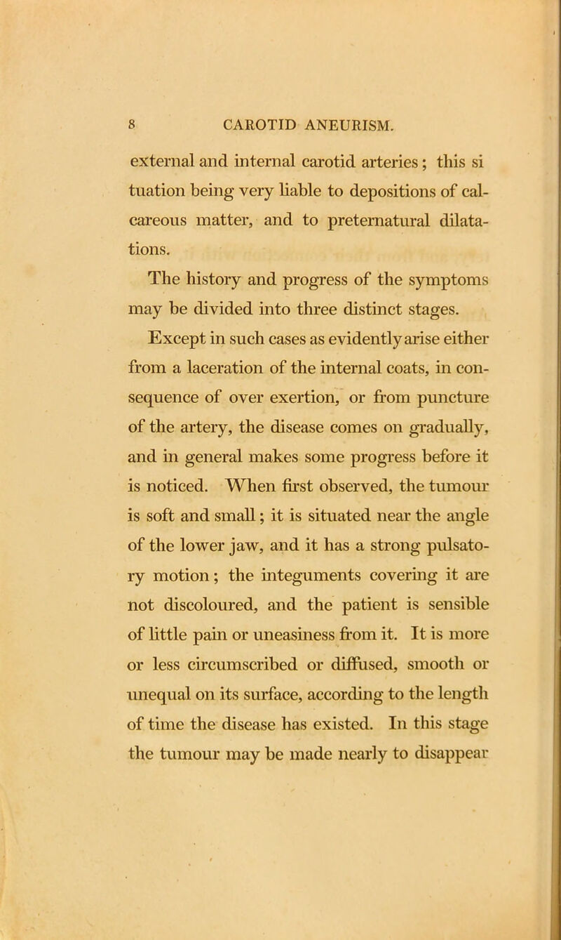 external and internal carotid arteries; this si tuation being very liable to depositions of cal- careous matter, and to preternatural dilata- tions. The history and progress of the symptoms may be divided into three distinct stages. Except in such cases as evidently arise either from a laceration of the internal coats, in con- sequence of over exertion, or from puncture of the artery, the disease comes on gradually, and in general makes some progress before it is noticed. When first observed, the tumour is soft and small; it is situated near the angle of the lower jaw, and it has a strong pulsato- ry motion; the integuments covering it are not discoloured, and the patient is sensible of little pain or uneasiness from it. It is more or less circumscribed or diffused, smooth or unequal on its surface, according to the length of time the disease has existed. In this stage the tumour may be made nearly to disappear