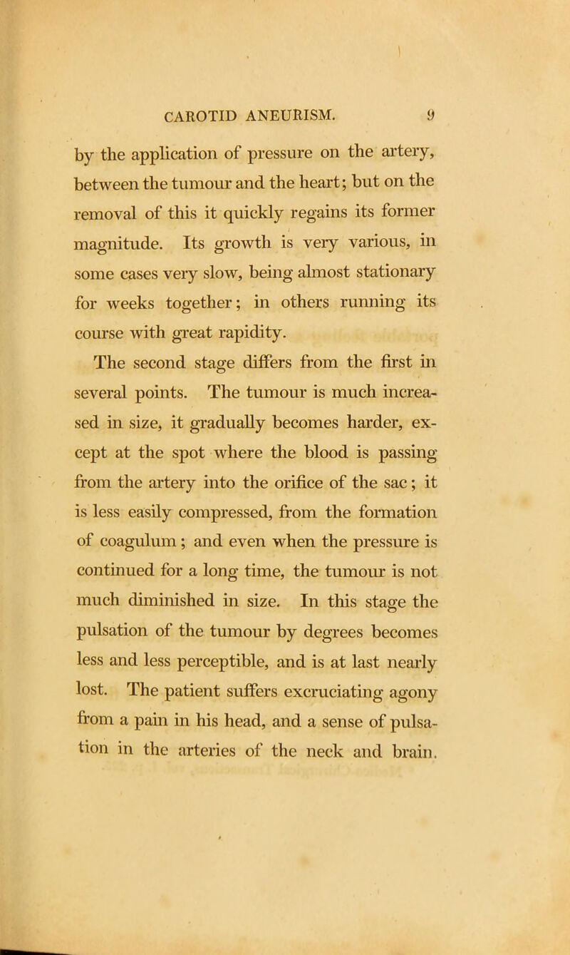 by the application of pressure on the artery, between the tumour and the heart; but on the removal of this it quickly regains its former magnitude. Its growth is veiy various, in some cases very slow, being almost stationary for weeks together; in others running its course with great rapidity. The second stage differs from the first in several points. The tumour is much increa- sed in size, it gradually becomes harder, ex- cept at the spot where the blood is passing from the artery into the orifice of the sac; it is less easily compressed, from the formation of coagulum; and even when the pressure is continued for a long time, the tumour is not much diminished in size. In this stage the pulsation of the tumour by degrees becomes less and less perceptible, and is at last nearly lost. The patient suffers excruciating agony from a pain in his head, and a sense of pulsa- tion in the arteries of the neck and brain.