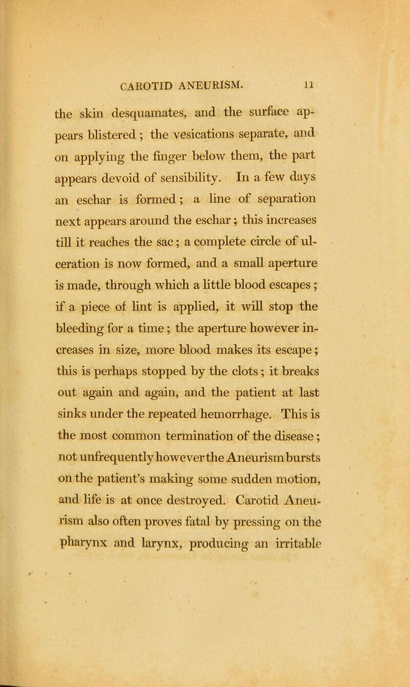 the skin desquamates, and the surface ap- pears blistered ; the vesications separate, and on applying the finger below them, the part appears devoid of sensibility. In a few days an eschar is formed; a line of separation next appears around the eschar; this increases till it reaches the sac; a complete circle of ul- ceration is now formed, and a small aperture is made, through which a little blood escapes; if a piece of lint is applied, it will stop the bleeding for a time; the aperture however in- creases in size, more blood makes its escape; this is perhaps stopped by the clots; it breaks out again and again, and the patient at last sinks under the repeated hemorrhage. This is the most common termination of the disease; not unfrequently however the Aneurism bursts on the patient’s making some sudden motion, and life is at once destroyed. Carotid Aneu- rism also often proves fatal by pressing on the pharynx and larynx, producing an irritable