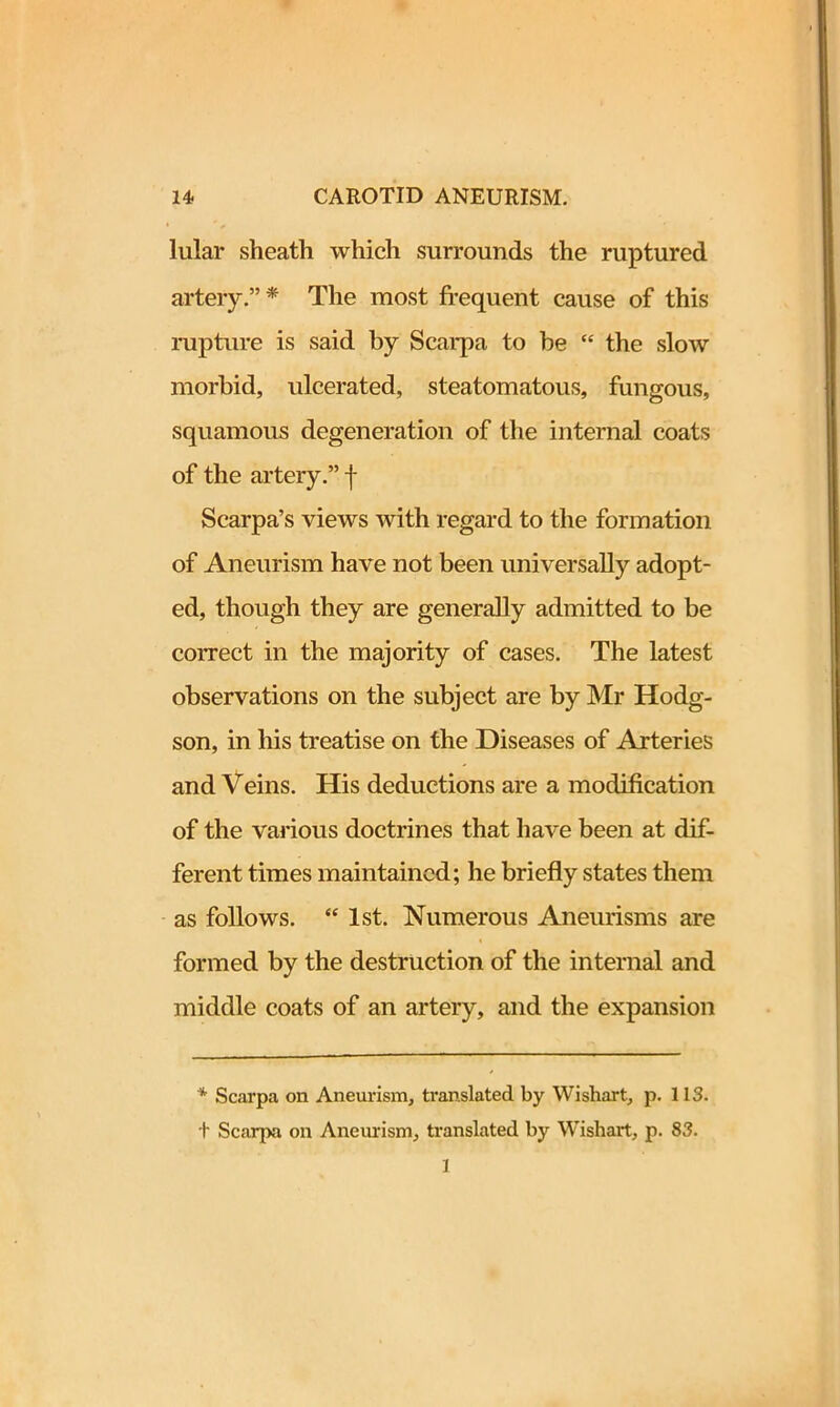 lular sheath which surrounds the ruptured artery.”* The most frequent cause of this rupture is said by Scarpa to be “ the slow morbid, ulcerated, steatomatous, fungous, squamous degeneration of the internal coats of the artery.” f Scarpa’s views with regard to the formation of Aneurism have not been universally adopt- ed, though they are generally admitted to be correct in the majority of cases. The latest observations on the subject are by Mr Hodg- son, in his treatise on the Diseases of Arteries and Veins. His deductions are a modification of the various doctrines that have been at dif- ferent times maintained; he briefly states them as follows. “ 1st. Numerous Aneurisms are formed by the destruction of the internal and middle coats of an artery, and the expansion * Scarpa on Aneurism, translated by Wishart, p. 113. + Scarpa on Aneurism, translated by Wishart, p. 83. 1