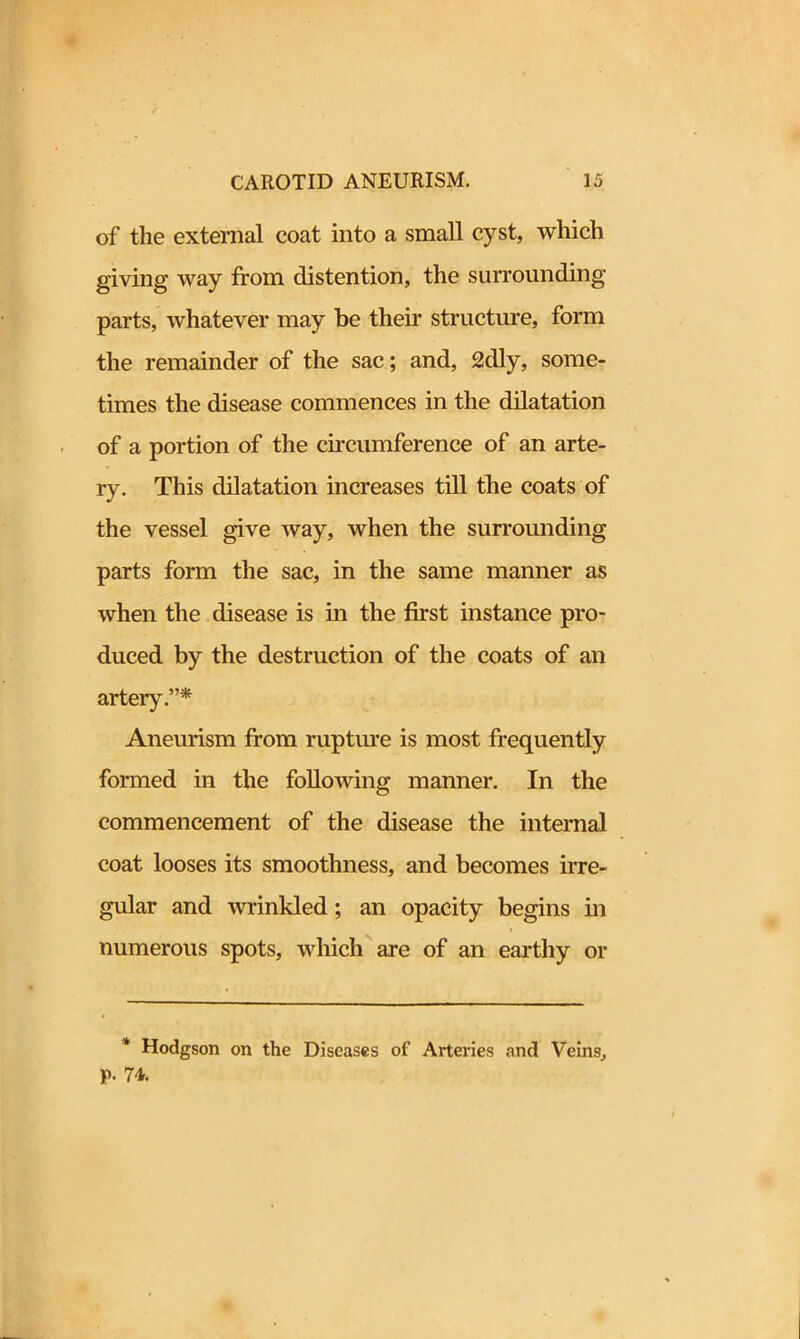 of the external coat into a small cyst, which giving way from distention, the surrounding parts, whatever may be their structure, form the remainder of the sac; and, 2dly, some- times the disease commences in the dilatation of a portion of the circumference of an arte- ry. This dilatation increases till the coats of the vessel give way, when the surrounding parts form the sac, in the same manner as when the disease is in the first instance pro- duced by the destruction of the coats of an artery.”* Aneurism from rupture is most frequently formed in the following manner. In the commencement of the disease the internal coat looses its smoothness, and becomes irre- gular and wrinkled; an opacity begins hi numerous spots, which are of an earthy or * Hodgson on the Diseases of Arteries and Veins, p. 74.