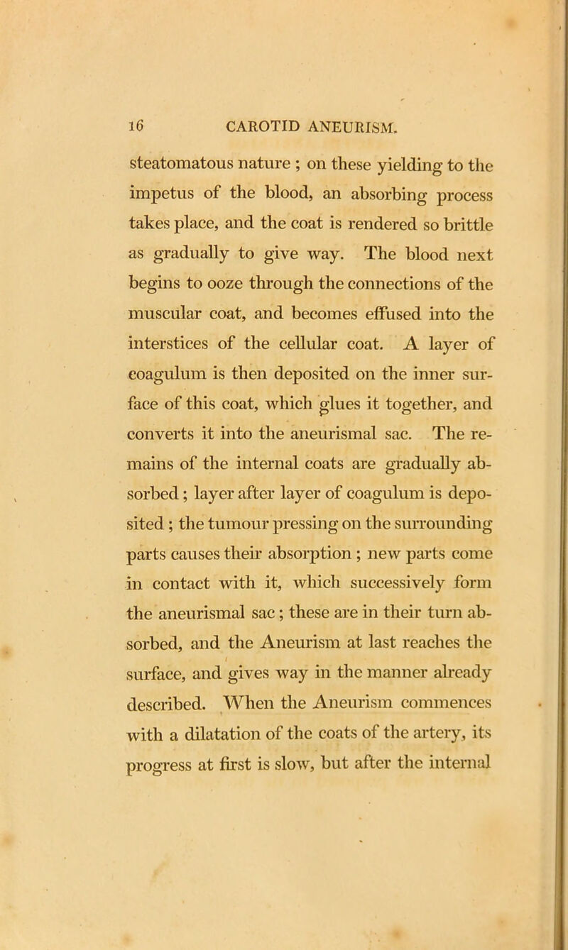 steatomatous nature ; on these yielding to the impetus of the blood, an absorbing process takes place, and the coat is rendered so brittle as gradually to give way. The blood next begins to ooze through the connections of the muscular coat, and becomes effused into the interstices of the cellular coat. A layer of eoagulum is then deposited on the inner sur- face of this coat, which glues it together, and converts it into the aneurismal sac. The re- mains of the internal coats are gradually ab- sorbed ; layer after layer of eoagulum is depo- sited ; the tumour pressing on the surrounding parts causes their absorption ; new parts come in contact with it, which successively form the aneurismal sac; these are in their turn ab- sorbed, and the Aneurism at last reaches the l surface, and gives way in the manner already described. When the Aneurism commences with a dilatation of the coats of the artery, its progress at first is slow, but after the internal