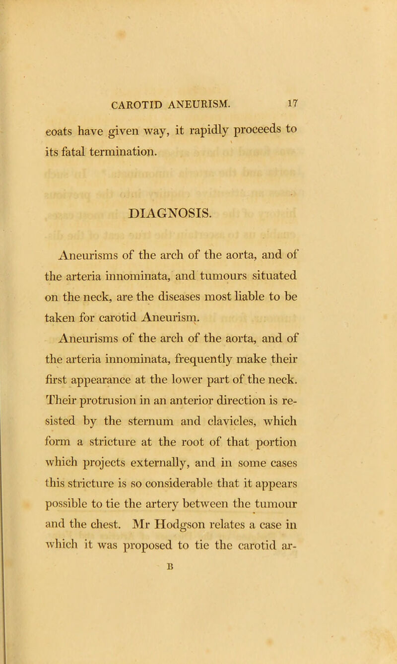 eoats have given way, it rapidly proceeds to \ its fatal termination. DIAGNOSIS. Aneurisms of the arch of the aorta, and of the arteria innominata, and tumours situated on the neck, are the diseases most liable to be taken for carotid Aneurism. Aneurisms of the arch of the aorta, and of the arteria innominata, frequently make their first appearance at the lower part of the neck. Their protrusion in an anterior direction is re- sisted by the sternum and clavicles, which form a stricture at the root of that portion which projects externally, and in some cases this stricture is so considerable that it appears possible to tie the artery between the tumour and the chest. Mr Hodgson relates a case in which it was proposed to tie the carotid ar- il