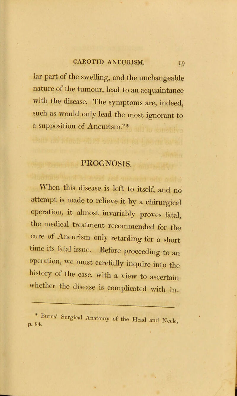 lar part of the swelling, and the unchangeable nature of the tumour, lead to an acquaintance with the disease. The symptoms are, indeed, such as would only lead the most ignorant to a supposition of Aneurism.”* PROGNOSIS. < ■ < I* i : * ) ,|- , , . . gi a \ When this disease is left to itself, and no attempt is made to relieve it by a chirurgicai operation, it almost invariably proves fatal, the medical treatment recommended for the cure of Aneurism only retarding for a short time its fatal issue. Before proceeding to an operation, we must carefully inquire into the history of the case, with a view to ascertain whether the disease is complicated with in- p 84BUrnS' SUrgiCal Anat°my of the Hcad and Neck,