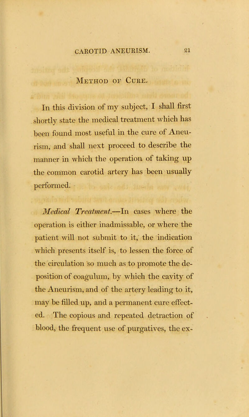 Method of Cure, In this division of my subject, I shall first shortly state the medical treatment which has been found most useful in the cure of Aneu- rism, and shall next proceed to describe the manner in which the operation of taking up the common carotid artery has been usually performed. Medical Treatment.—In cases where the operation is either inadmissable, or where the patient will not submit to it, the indication which presents itself is, to lessen the force of the circulation so much as to promote the de- position of coagulum, by which the cavity of the Aneurism, and of the artery leading to it, may be filled up, and a permanent cure effect- ed. The copious and repeated detraction of blood, the frequent use of purgatives, the ex-