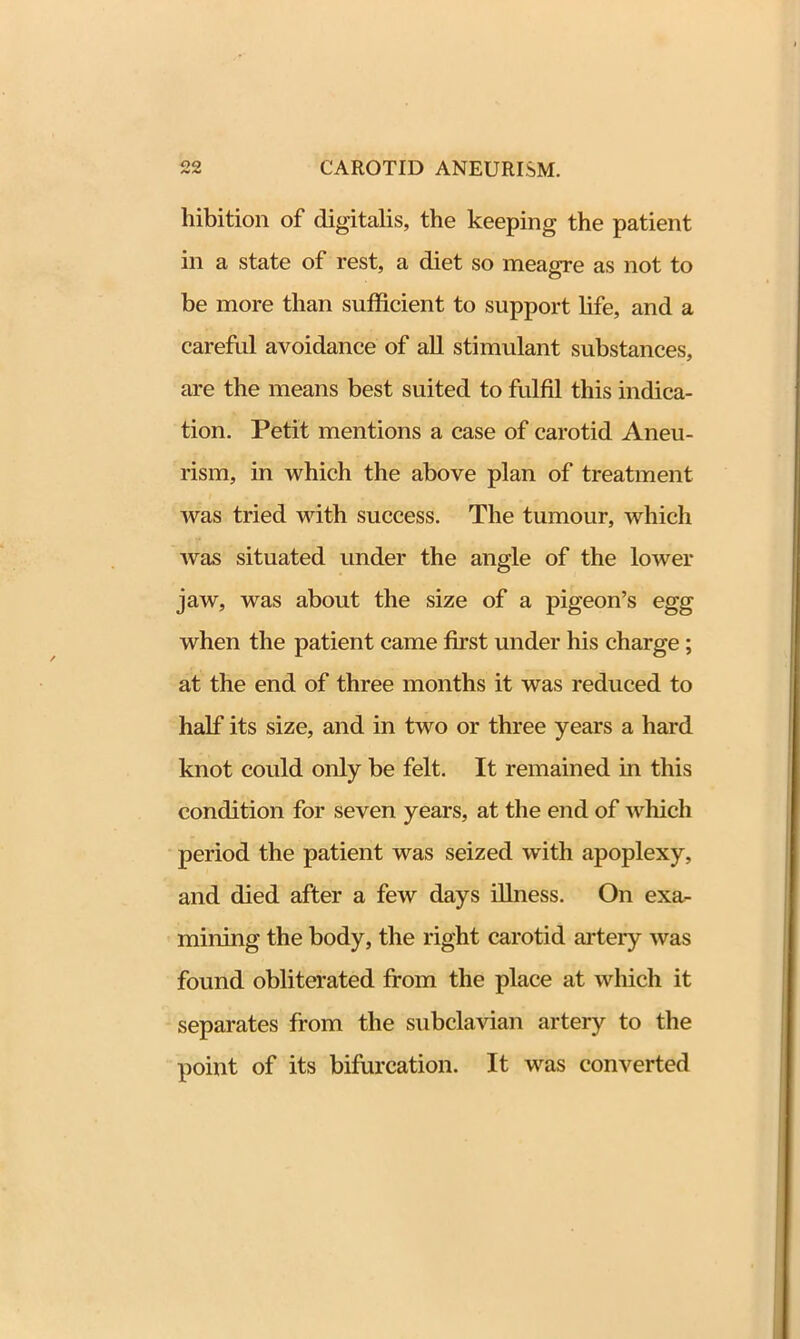 hibition of digitalis, the keeping the patient in a state of rest, a diet so meagre as not to be more than sufficient to support life, and a careful avoidance of all stimulant substances, are the means best suited to fulfil this indica- tion. Petit mentions a case of carotid Aneu- rism, in which the above plan of treatment was tried with success. The tumour, which was situated under the angle of the lower jaw, was about the size of a pigeon’s egg when the patient came first under his charge ; at the end of three months it was reduced to half its size, and in two or three years a hard knot could only be felt. It remained in this condition for seven years, at the end of which period the patient was seized with apoplexy, and died after a few days illness. On exa- mining the body, the right carotid artery was found obliterated from the place at which it separates from the subclavian artery to the point of its bifurcation. It was converted