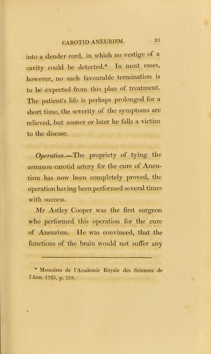 into a slender cord, in which no vestige of a cavity could be detected.* In most cases, however, no such favourable termination is to be expected from this plan of treatment. The patient’s life is perhaps prolonged for a short time, the severity of the symptoms are relieved, but sooner or later he tails a victim to the disease. Operation.—The propriety of tying the common carotid artery for the cure of Aneu- rism has now been completely proved, the operation having been performed several times with success. Mr Astley Cooper was the first surgeon who performed this operation for the cure of Aneurism. He was convinced, that the functions of the brain would not suffer any * Memoires de l’Academie Royale des Sciences do l’Ann. 1765, p. 758.