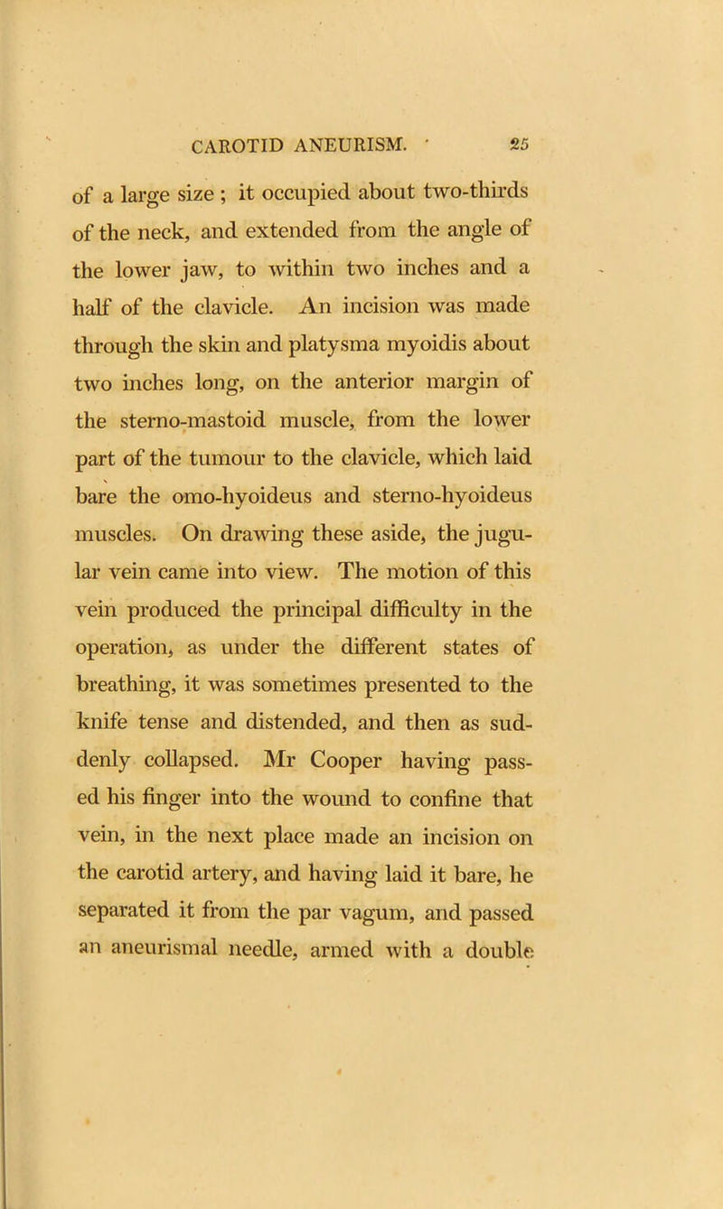 of a large size ; it occupied about two-thirds of the neck, and extended from the angle of the lower jaw, to within two inches and a half of the clavicle. An incision was made through the skin and platysma myoidis about two inches long, on the anterior margin of the sterno-mastoid muscle, from the lower part of the tumour to the clavicle, which laid bare the omo-hyoideus and sterno-hyoideus muscles. On drawing these aside, the jugu- lar vein came into view. The motion of this vein produced the principal difficulty in the operation, as under the different states of breathing, it was sometimes presented to the knife tense and distended, and then as sud- denly collapsed. Mr Cooper having pass- ed his finger into the wound to confine that vein, in the next place made an incision on the carotid artery, and having laid it bare, he separated it from the par vagum, and passed an aneurismal needle, armed with a double.