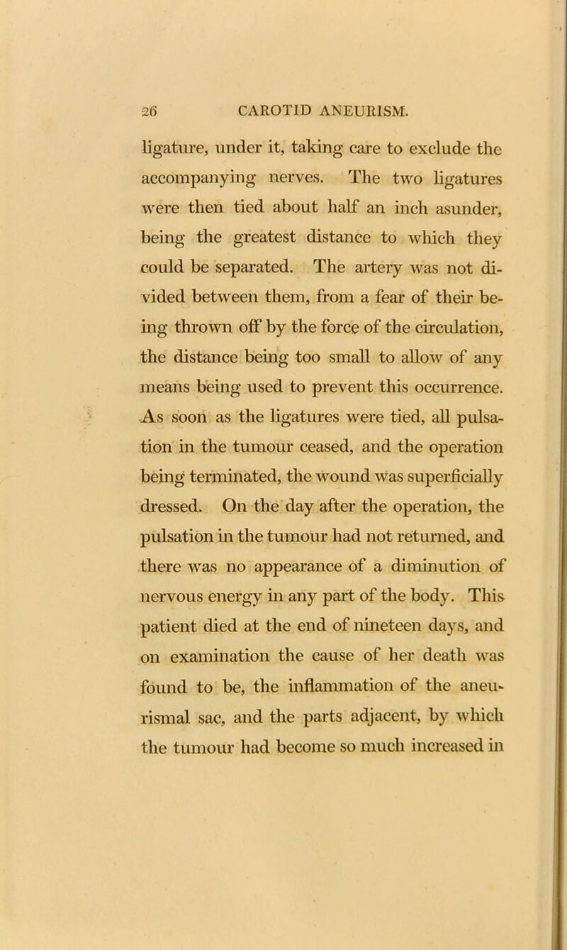 ligature, under it, taking care to exclude the accompanying nerves. The two ligatures were then tied about half an inch asunder, being the greatest distance to which they could be separated. The artery was not di- vided between them, from a fear of their be- ing thrown off by the force of the circulation, the distance being too small to allow of any means being used to prevent this occurrence. As soon as the ligatures were tied, all pulsa- tion in the tumour ceased, and the operation being terminated, the wound was superficially dressed. On the day after the operation, the pulsation in the tumour had not returned, and there was no appearance of a diminution of nervous energy in any part of the body. This patient died at the end of nineteen days, and on examination the cause of her death was found to be, the inflammation of the aneu- rismal sac, and the parts adjacent, by which the tumour had become so much increased in