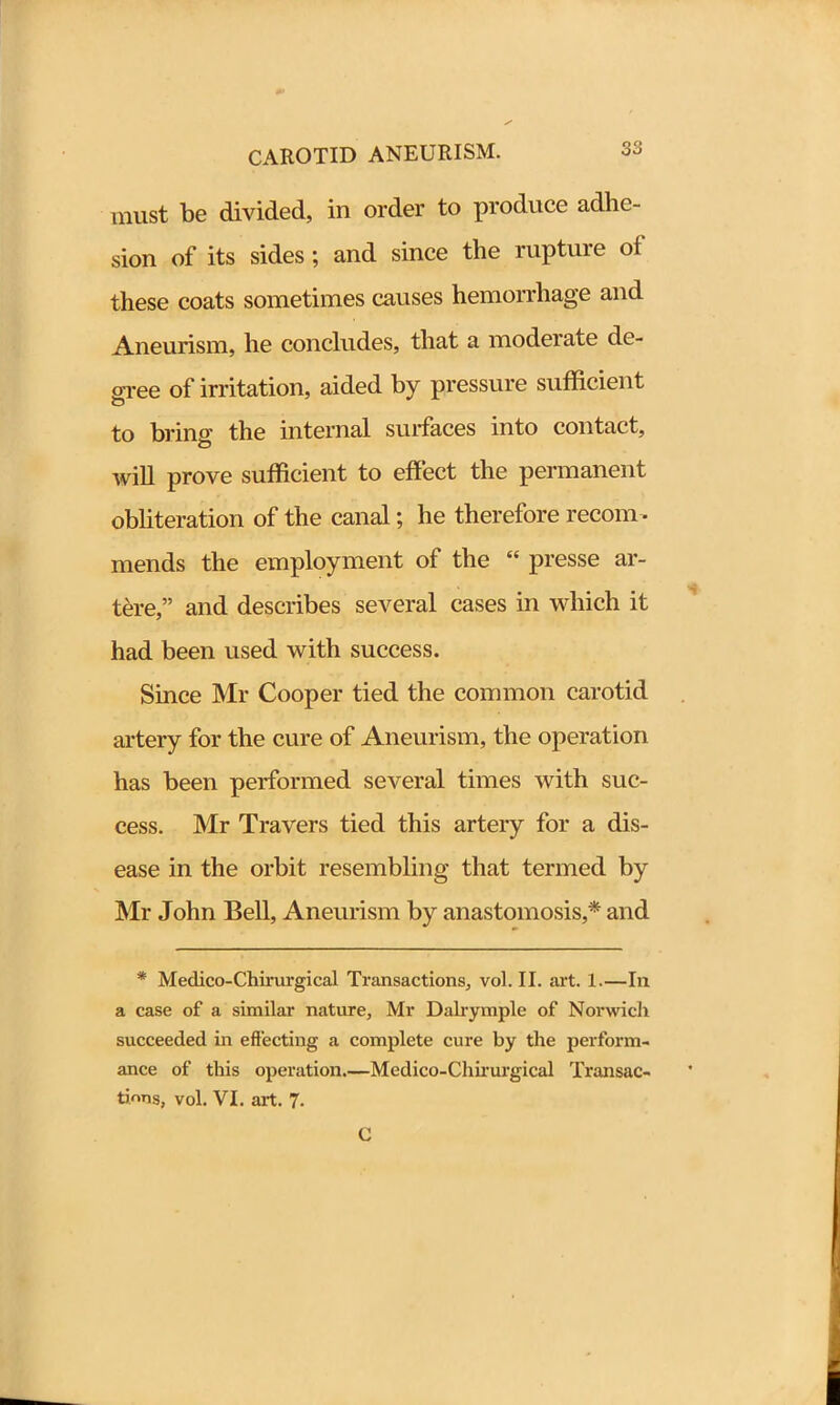 must be divided, in order to produce adhe- sion of its sides; and since the rupture oi these coats sometimes causes hemorrhage and Aneurism, he concludes, that a moderate de- gree of irritation, aided by pressure sufficient to bring the internal surfaces into contact, will prove sufficient to effect the permanent obliteration of the canal; he therefore recom- mends the employment of the “ presse ar- tere,” and describes several cases in which it had been used with success. Since Mr Cooper tied the common carotid artery for the cure of Aneurism, the operation has been performed several times with suc- cess. Mr Travers tied this artery for a dis- ease in the orbit resembling that termed by Mr John Bell, Aneurism by anastomosis,* and * Medieo-Chirurgical Transactions, vol. II. art. 1.—In a case of a similar nature, Mr Dalrymple of Norwich succeeded in effecting a complete cure by the perform- ance of this operation.—Medico-Chirurgical Transac- tions, vol. VI. art. 7. C