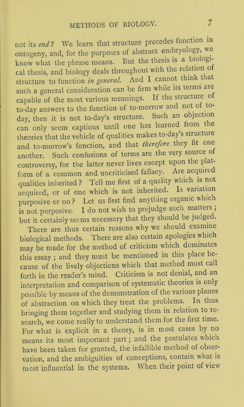 not its endl We learn that structure precedes function m ontogeny, and, for the purposes of abstract embryology, ^^e know what the phrase means. But the thesis is a bio ogi cal thesis, and biology deals throughout with the relation o structure \.o in general. And I cannot thin tia such a general consideration can be firm while its terms are capable of the most various meanings. If the structure of to-day answers to the function of to-morrow and not of to- day, then it is not to-day’s structure. Such an objection can only seem captious until one has learned^ from t e theories that the vehicle of qualities makes to-day’s structure and to-morrow’s function, and that therefore they fit one another. Such confusions of terms are the very source of controversy, for the latter never lives except upon the form of a common and uncriticised fallacy. Are acquired qualities inherited ? Tell me first of a quality which is not acquired, or of one which is not inherited. Is variation purposive or no? Let us first find anything organic which is not purposive. I do not wish to prejudge such matters ; but it certainly seems necessary that they should be judged. There are thus certain reasons why we should examine biological methods. There are also certain apologies which may be made for the method of criticism which dominates this essay ; and they must be mentioned in this place be- cause of the lively objections w’hich that method must call forth in the reader’s mind. Criticism is not denial, and an interpretation and comparison of systematic theories is only possible by means of the demonstration of the various planes of abstraction on which they treat the problems. In thus bringing them together and studying them in relation to re- search, we come really to understand them for the first time. For what is explicit in a theory, is in most cases by no means its most important part; and the postulates which have been taken for granted, the infallible method of obser- vation, and the ambiguities of conceptions, contain what is most influential in the systems. When their point of view