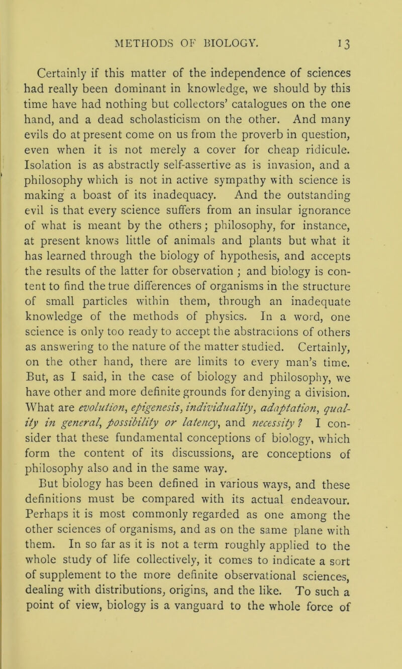 Certainly if this matter of the independence of sciences had really been dominant in knowledge, we should by this time have had nothing but collectors’ catalogues on the one hand, and a dead scholasticism on the other. And many evils do at present come on us from the proverb in question, even when it is not merely a cover for cheap ridicule. Isolation is as abstractly self-assertive as is invasion, and a philosophy which is not in active sympathy with science is making a boast of its inadequacy. And the outstanding evil is that every science suffers from an insular ignorance of what is meant by the others; philosophy, for instance, at present knows little of animals and plants but what it has learned through the biology of hypothesis, and accepts the results of the latter for observation ; and biology is con- tent to find the true differences of organisms in the structure of small particles within them, through an inadequate knowledge of the methods of physics. In a word, one science is only too ready to accept the abstractions of others as answering to the nature of the matter studied. Certainly, on the other hand, there are limits to every man’s time. But, as I said, in the case of biology and philosophy, w'e have other and more definite grounds for denying a division. What are evolution, epigenesis, individuality, adaptation, (Qual- ity m general, possibility or latency, and necessity ? I con- sider that these fundamental conceptions of biology, which form the content of its discussions, are conceptions of philosophy also and in the same way. But biology has been defined in various ways, and these definitions must be compared with its actual endeavour. Perhaps it is most commonly regarded as one among the other sciences of organisms, and as on the same plane w'ith them. In so far as it is not a term roughly applied to the whole study of life collectively, it comes to indicate a sort of supplement to the more definite observational sciences, dealing with distributions, origins, and the like. To such a point of view, biology is a vanguard to the whole force of