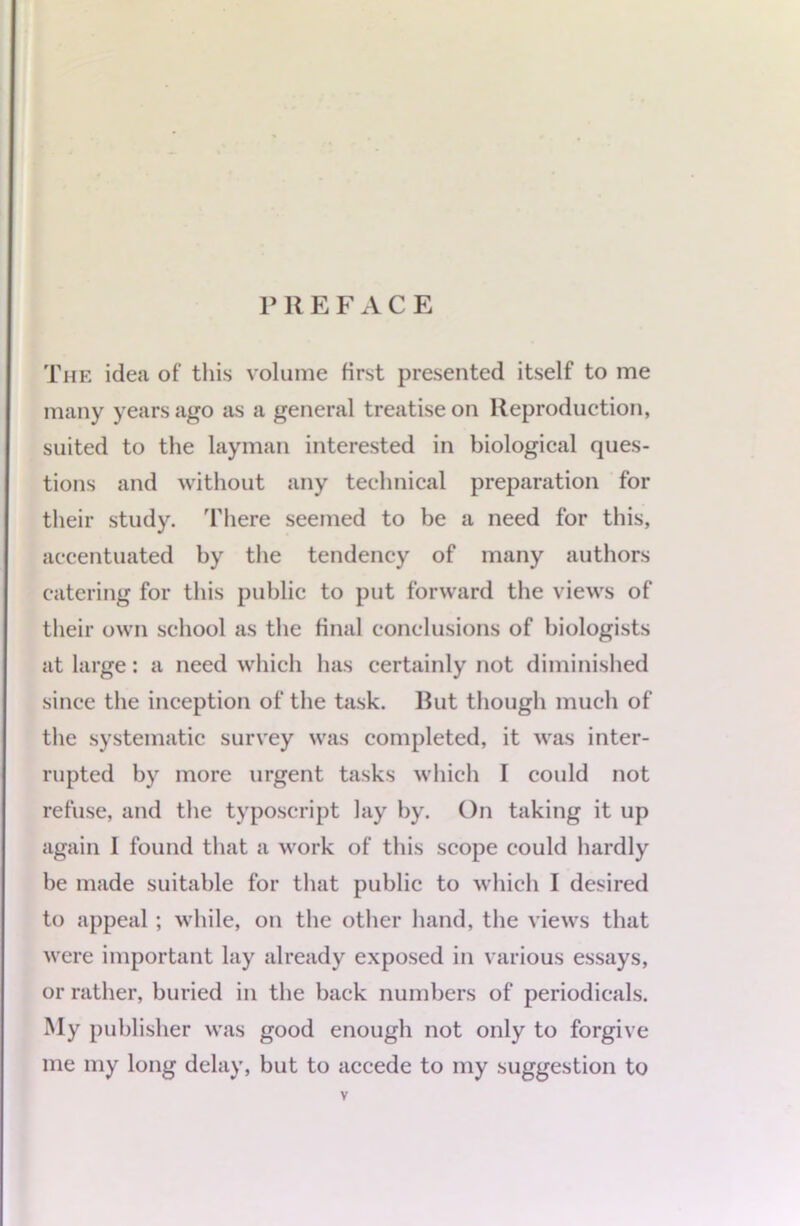 PREFACE The idea of this volume first presented itself to me many years ago as a general treatise on Reproduction, suited to the layman interested in biological ques- tions and without any technical preparation for their study, 'fhere seemed to be a need for this, accentuated by the tendency of many authors catering for this public to put forward the views of their own school as the final conclusions of biologists at large: a need which has certainly not diminished since the inception of the task. Rut though much of the systematic survey was completed, it was inter- rupted by more urgent tasks which I could not refuse, and the typoscript lay hy. On taking it up again I found that a work of this scope could hardly be made suitable for that public to which I desired to appeal ; while, on the other hand, the views that were important lay already exposed in various essays, or rather, buried in the back numbers of periodicals. My publisher was good enough not only to forgive me my long delay, but to accede to my suggestion to