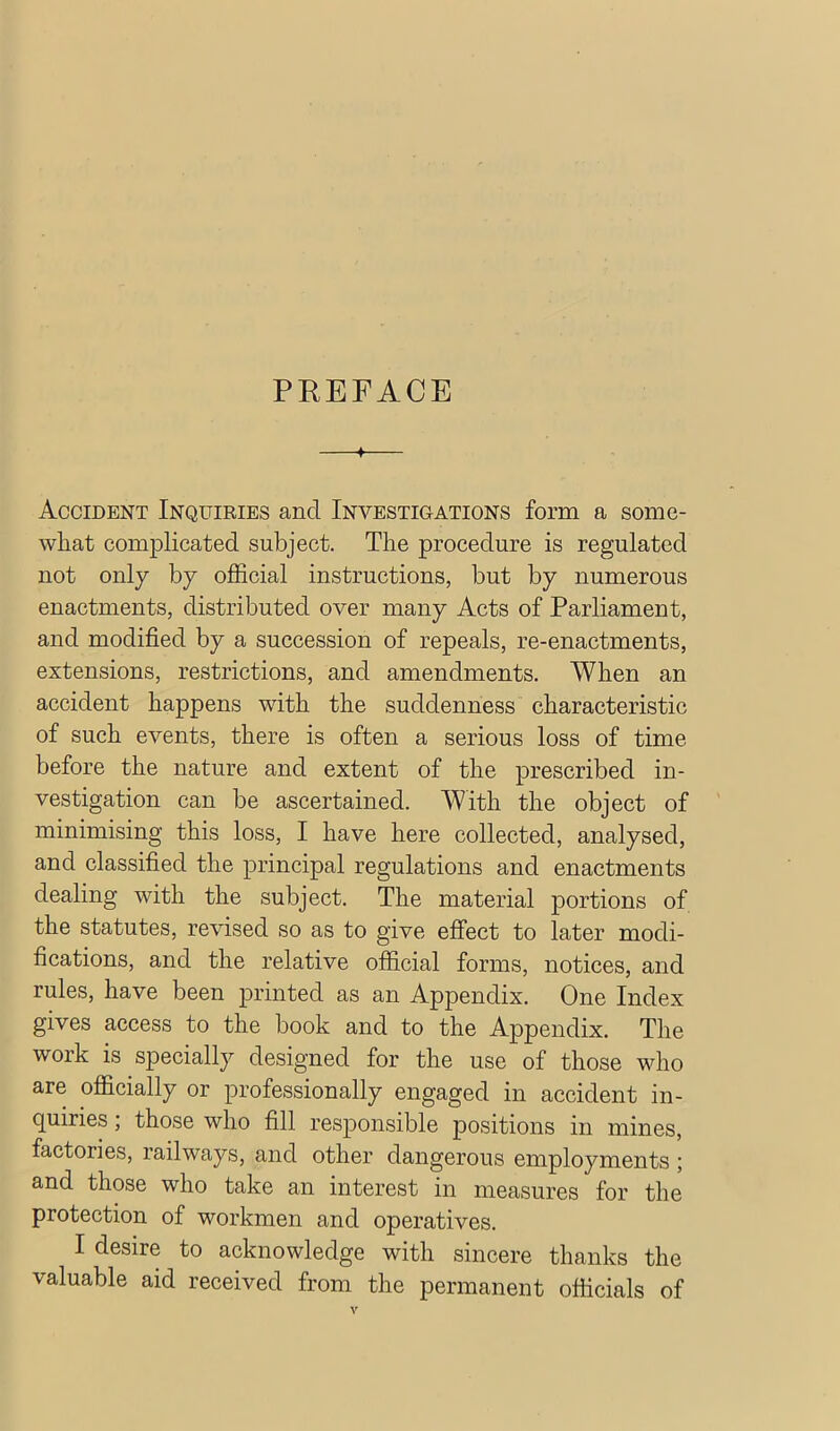 PREFACE 4 Accident Inquiries and Ina^-estigations form a some- what complicated subject. The procedure is regulated not only by official instructions, but by numerous enactments, distributed over many Acts of Parliament, and modified by a succession of repeals, re-enactments, extensions, restrictions, and amendments. When an accident happens with the suddenness characteristic of such events, there is often a serious loss of time before the nature and extent of the prescribed in- vestigation can be ascertained. With the object of minimising this loss, I have here collected, analysed, and classified the principal regulations and enactments dealing with the subject. The material portions of the statutes, revised so as to give effect to later modi- fications, and the relative official forms, notices, and rules, have been printed as an Appendix. One Index gives access to the book and to the Appendix. The work is specially designed for the use of those who are officially or professionally engaged in accident in- quiries ; those who fill responsible positions in mines, factories, railways, and other dangerous employments ; and those who take an interest in measures for the protection of workmen and operatives. I desire to acknowledge with sincere thanks the valuable aid received from the permanent officials of
