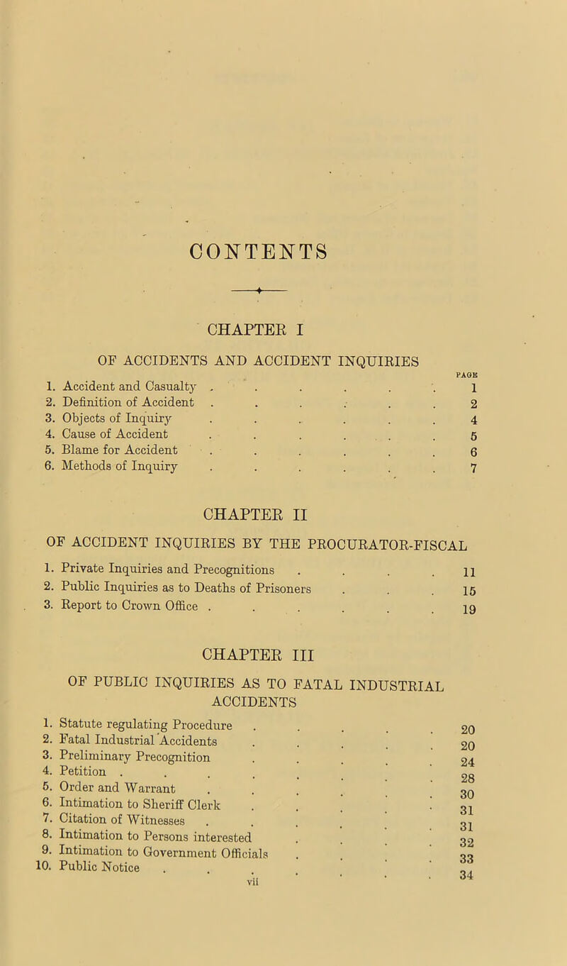 CONTENTS CHAPTEE I OF ACCIDENTS AND ACCIDENT INQUIRIES 1. Accident and Casualty ..... 2. Definition of Accident ..... 3. Objects of Inquirj'- ..... 4. Cause of Accident . . . ... 5. Blame for Accident . 6. Methods of Inquiry ..... PAOU 1 2 4 6 6 7 CHAPTEE II OF ACCIDENT INQUIRIES BY THE PROCURATOR-FISCAL 1. Private Inquiries and Precognitions . . .11 2. Public Inquiries as to Deaths of Prisoners . . .15 3. Report to Crown Office . . . . . .19 CHAPTEE III OF PUBLIC INQUIRIES AS TO FATAL INDUSTRIAL ACCIDENTS 1. Statute regulating Procedure 2. Fatal Industrial 'Accidents 3. Preliminary Precognition 4. Petition .... 5. Order and Warrant 6. Intimation to Sheriff Clerk 7. Citation of Witnesses 8. Intimation to Persons interested 9. Intimation to Government Officials 10. Public Notice vii 20 20 24 28 30 31 31 32 33 34