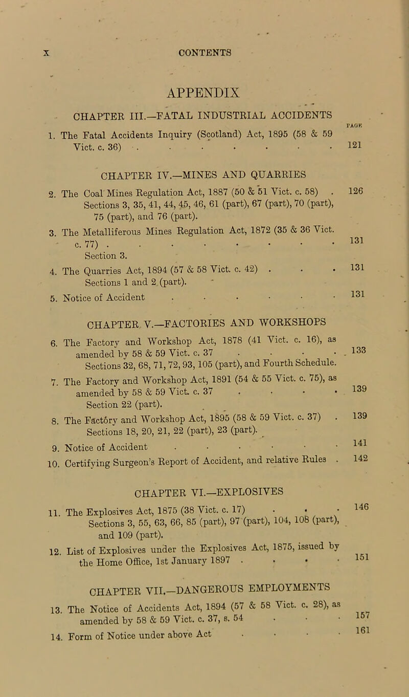 APPENDIX CHAPTER III.—FATAL INDUSTRIAL ACCIDENTS 1. The Fatal Accidents Inquiry (Scotland) Act, 1895 (58 & 59 Viet. c. 36) . CHAPTER IV.—MINES AND QUARRIES 2. The Coal Mines Regulation Act, 1887 (50 & 51 Viet. c. 58) Sections 3, 35, 41, 44, 45, 46, 61 (part), 67 (part), 70 (part), 75 (part), and 76 (part). 3. The Metalliferous Mines Regulation Act, 1872 (35 & 36 Viet. c. 77) . Section 3. 4. The Quarries Act, 1894 (57 & 58 Viet. c. 42) Sections 1 and 2 (part). 5. Notice of Accident ....•• CHAPTER V.—FACTORIES AND WORKSHOPS 6. The Factory and Workshop Act, 1878 (41 Viet. c. 16), as amended by 58 & 59 Viet. c. 37 . Sections 32, 68, 71, 72,93,105 (part), and Fourth Schedule. 7. The Factory and Workshop Act, 1891 (54 & 55 Viet. c. 75), as amended by 58 & 59 Viet. c. 37 . Section 22 (part), 8. The Factory and Workshop Act, 1895 (58 & 59 Viet. c. 37) Sections 18, 20, 21, 22 (part), 23 (part). _ 9. Notice of Accident 10. Certifying Surgeon’s Report of Accident, and relative Rules CHAPTER VI.—EXPLOSIVES 11 The Explosives Act, 1875 (38 Viet. c. 17) . • • Sections 3, 55, 63, 66, 85 (part), 97 (part), 104, 108 (part), and 109 (part). 12. List of Explosives under the Explosives Act, 1875, issued by the Home Office, 1st January 1897 . . • • CHAPTER VII.—DANGEROUS EMPLOYMENTS 13. The Notice of Accidents Act, 1894 (57 & 58 Viet. c. 28), as amended by 58 & 59 Viet. c. 37, s. 54 14. Form of Notice under above Act . . • • rAOK 121 126 131 131 131 133 139 139 141 142 146 151 157 161
