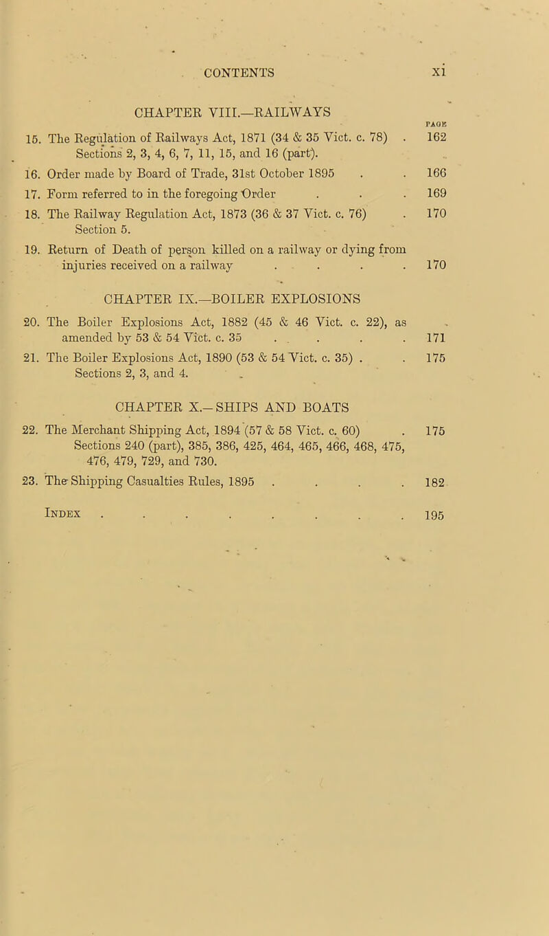 CHAPTER VIII.—RAILWAYS PAOB 15. The Regulation of Railways Act, 1871 (34 & 35 Viet. c. 78) . 162 Sections 2, 3, 4, 6, 7, 11, 15, and 16 (part). 16. Order made by Board of Trade, 31st October 1895 . . 166 17. Form referred to in the foregoing Order . . .169 18. The Railway Regulation Act, 1873 (36 & 37 Viet. c. 76) . 170 Section 5. 19. Return of Death of person killed on a railway or dying from injuries received on a railway . . . .170 CHAPTER IX.—BOILER EXPLOSIONS 20. The Boiler Explosions Act, 1882 (45 & 46 Viet. c. 22), as amended by 53 & 54 Viet. c. 35 . , . . .171 21. The Boiler Explosions Act, 1890 (53 & 54 Viet. c. 35) . .175 Sections 2, 3, and 4. . CHAPTER X.-SHIPS AND BOATS 22. The Merchant Shipping Act, 1894 (57 & 58 Viet. c. 60) . 175 Sections 240 (part), 385, 386, 425, 464, 465, 466, 468, 475, 476, 479, 729, and 730. 23. The-Shipping Casualties Rules, 1895 .... 182 Index ........ 195