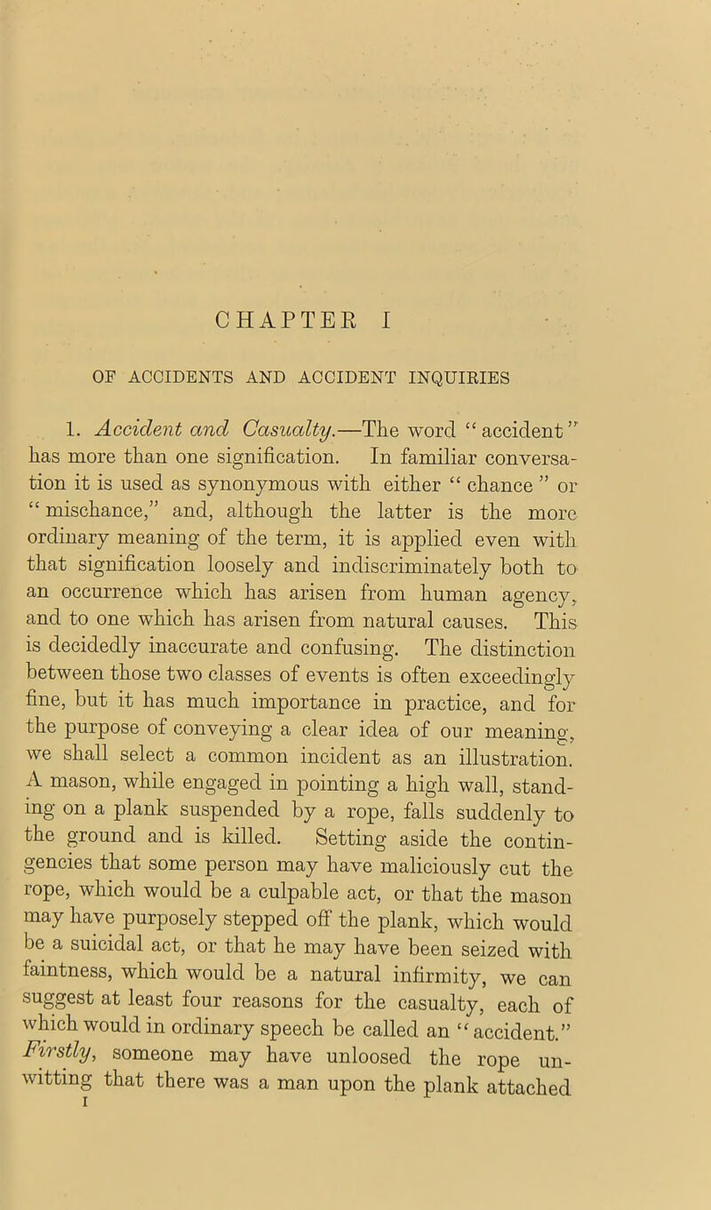 OF ACCIDENTS AND ACCIDENT INQUIEIES 1. Accident and Casualty.—The word “ accident has more than one signification. In familiar conversa- tion it is used as synonymous with either “ chance ” or “ mischance,” and, although the latter is the more ordinary meaning of the term, it is applied even with that signification loosely and indiscriminately both to an occurrence which has arisen from human agency, and to one which has arisen from natural causes. This is decidedly inaccurate and confusing. The distinction between those two classes of events is often exceedingly fine, but it has much importance in practice, and for the purpose of conveying a clear idea of our meaning,-, we shall select a common incident as an illustration. A mason, while engaged in pointing a high wall, stand- ing on a plank suspended by a rope, falls suddenly to the ^round and is killed. Setting aside the contin- gencies that some person may have maliciously cut the rope, which would be a culpable act, or that the mason may have purposely stepped off the plank, which would be a suicidal act, or that he may have been seized with faintness, which would be a natural infirmity, we can suggest at least four reasons for the casualty, each of which would in ordinary speech be called an accident.” Firstly, someone may have unloosed the rope un- witting that there was a man upon the plank attached