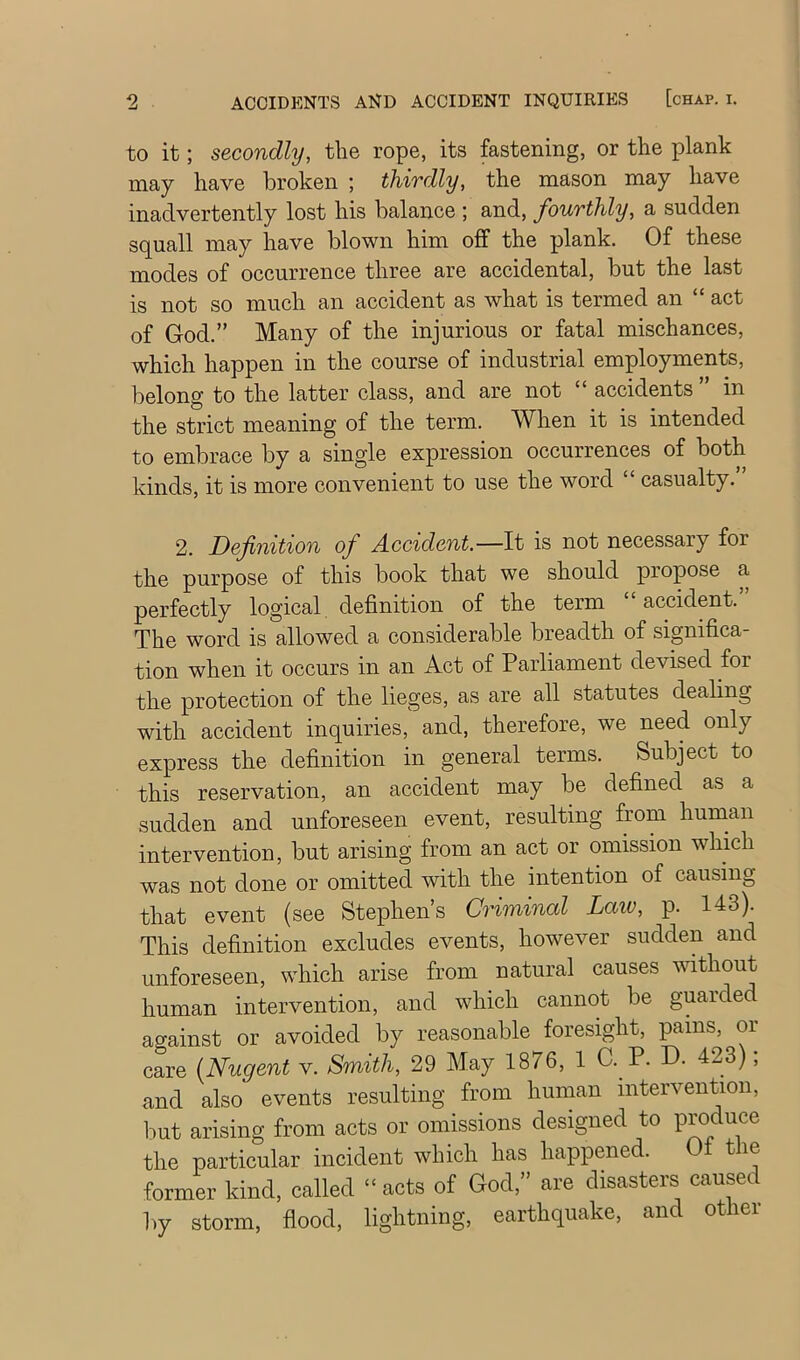 to it; secondly, the rope, its fastening, or the plank may have broken ; thirdly, the mason may have inadvertently lost his balance ; and, fourthly, a sudden squall may have blown him off the plank. Of these modes of occurrence three are accidental, but the last is not so much an accident as what is termed an “ act of God.” Many of the injurious or fatal mischances, which happen in the course of industrial employments, belong to the latter class, and are not “ accidents in the strict meaning of the term. When it is intended to embrace by a single expression occurrences of both kinds, it is more convenient to use the word “ casualty. 2. Definition of Accident.—It is not necessary for the purpose of this book that we should propose a perfectly logical definition of the term accident. The word is allowed a considerable breadth of significa- tion when it occurs in an Act of Parliament devised for the protection of the lieges, as are all statutes dealing with accident inquiries, and, therefore, we need only express the definition in general terms. Subject to this reservation, an accident may be defined as a sudden and unforeseen event, resulting from hunian intervention, but arising from an act or omission which was not done or omitted with the intention of causing that event (see Stephen’s Criminal Laiv, p. 143). This definition excludes events, however sudden and unforeseen, which arise from natural causes without human intervention, and which cannot be guarded against or avoided by reasonable foresight, pains, or care (Nugent v. Smith, 29 May 1876, 1 C. P. D. 423); and also events resulting from human intervention, but arising from acts or omissions designed to Produce the particular incident which has happened. Of the former kind, called “ acts of God,” are disasters caused by storm, fiood, lightning, earthquake, and other