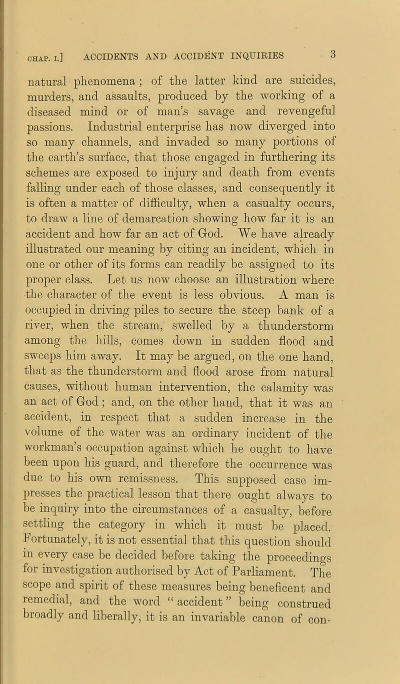 natural phenomena ; of the latter kind are suicides, murders, and assaults, produced by the working of a diseased mind or of man’s savage and revengeful passions. Industrial enterprise has now diverged into so many channels, and invaded so many portions of the earth’s surface, that those engaged in furthering its schemes are exposed to injury and death from events falling under each of those classes, and consequently it is often a matter of difficulty, when a casualty occurs, to draw a line of demarcation showing how far it is an accident and how far an act of God. We have already illustrated our meaning by citing an incident, which in one or other of its forms can readily be assigned to its proper class. Let us now choose an illustration where the character of the event is less obvious. A man is occupied in driving piles to secure the. steep bank of a river, when the stream, swelled by a thunderstorm among the hills, comes down in sudden flood and sweeps him away. It may be argued, on the one hand, that as the thunderstorm and flood arose from natural causes, without human intervention, the calamity was an act of God; and, on the other hand, that it was an accident, in respect that a sudden increase in the volume of the water was an ordinary incident of the workman’s occupation against which he ought to have been upon his guard, and therefore the occurrence was due to his own remissness. This supposed case im- presses the practical lesson that there ought always to be inquiry into the circumstances of a casualty, before settling the category in which it must be placed. Fortunately, it is not essential that this question should in every case be decided before taking the proceedings for investigation authorised by Act of Parliament. The scope and spirit of these measures being beneficent and remedial, and the word “ accident ” being construed broadly and liberally, it is an invariable canon of con-
