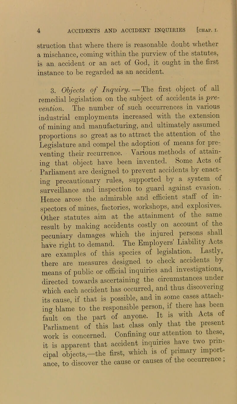 struction tliat where there is reasonable doubt whether a mischance, coming within the purview of the statutes, is an. accident or an act of God, it ought in the first instance to be regarded as an accident. 3. Objects of Inquiry.—The first object of all remedial legislation on the subject of accidents is 'pre- vention. The number of such occurrences in various industrial employments increased with the extension of mining and manufacturing, and ultimately assumed proportions so great as to attract the attention of the Legislature and compel the adoption of means for pre- venting their recurrence. Various methods of attain- ing that object have been invented. Some Acts of Parliament are designed to prevent accidents by enact- ing precautionary rules, supported by a system^ of surveillance and inspection to guard against evasion. Hence arose the admirable and efficient staff of in spectors of mines, factories, workshops, and explosives. Other statutes aim at the attainment of the same result by making accidents costly on account of the pecuniary damages which the injured persons shall have right to demand. The Employers’ Liability Acts are examples of this species of legislation. Lastly, there are measures designed to check accidents by means of public or official inquiries and investigations, directed towards ascertaining the circumstances under which each accident has occurred, and thus discovering its cause, if that is possible, and in some cases attach- ing blame to the responsible person, if there has been fault on the part of anyone. It is with Acts of Parliament of this last class only that the present work is concerned. Confining our attention to these, it is apparent that accident inquiries have two prin cipal objects,-the first, which is of piimary import- ance, to discover the cause or causes of the occurrence,
