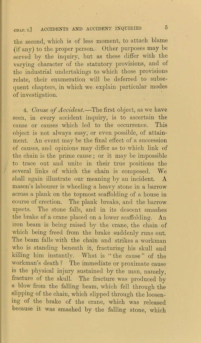 the second, which is of less moment, to attach blame (if any) to the. proper person.-. Other purposes may be served by the inquiry, but as these differ with the varying character of the statutory provisions, and of the industrial undertakings to which those provisions relate, their enumeration will be deferred to subse- quent chapters, in which we. explain particular modes of investigation. 4. Cause of Accident.—The first object, as we have seen, in every accident inquiry, is to ascertain the cause or causes which led to the occurrence. This object is not always easy; or even possible, of attain- ment. An event may be the final effect of a succession of causes, and opinions may differ as to which link of the chain is the prime cause; or it may be impossible to trace out and unite in their true positions the ■' several links of which the chain is composed. We shall again illustrate our meaning by an incident. A mason’s labourer is wheeling a heavy stone in a barrow across a plank on the topmost scafiblding of a house in course of erection. The plank breaks, and the barrow upsets. The stone falls, and in its descent smashes the brake of a crane placed on a lower scaffolding. An iron beam is being raised by the crane, the chain of which being freed from the brake suddenly runs out. The beam falls with the chain and strikes a workman who is standing beneath it, fracturing his skull and killing him instantly. What is “the cause” of the workman’s death ? The immediate or proximate cause is the physical injury sustained by the man, namely, fracture of the skull. The fracture was produced by a blow from the falling beam, which fell through the slipping of the chain, which slipped through the loosen- ing of the brake of the crane, which was released because it was smashed by the falling stone, which