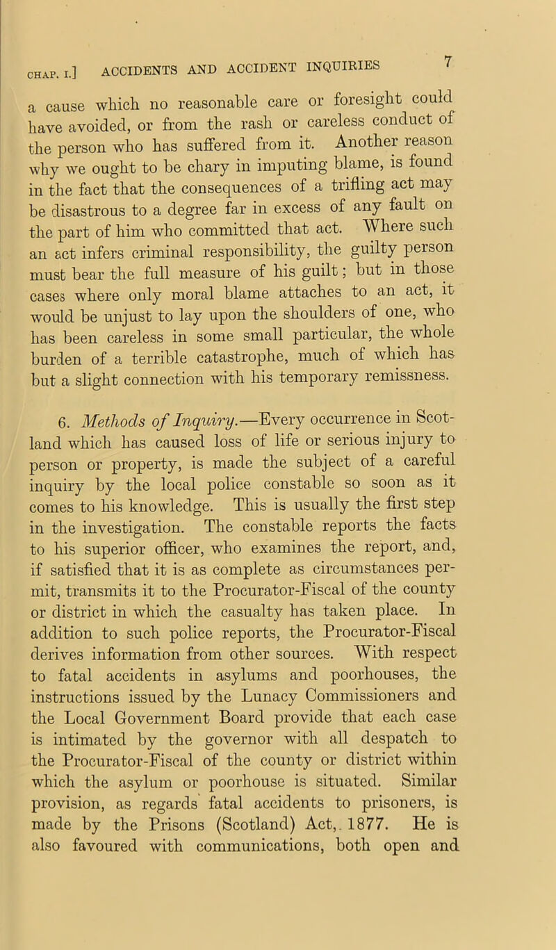 a, cause which no reasonable care or foresight could have avoided, or from the rash or careless conduct of the person who has suffered from it. Another reason why we ought to be chary in imputing blame, is found in the fact that the consequences of a trifling act may be disastrous to a degree far in excess of any fault on the part of him who committed that act. Where such an act infers criminal responsibility, the guilty person must bear the full measure of his guilt; but in those cases where only moral blame attaches to an act, it would be unjust to lay upon the shoulders of one, who has been careless in some small particular, the whole burden of a terrible catastrophe, much of which has but a slight connection with his temporary remissness. 6. Methods of Inquiry.—Every occurrence in Scot- land which has caused loss of life or serious injury to person or property, is made the subject of a careful inquiry by the local police constable so soon as it comes to his knowledge. This is usually the first step in the investigation. The constable reports the facts to his superior ofi&cer, who examines the report, and, if satisfied that it is as complete as circumstances per- mit, transmits it to the Procurator-Fiscal of the county or district in which the casualty has taken place. In addition to such police reports, the Procurator-Fiscal derives information from other sources. With respect to fatal accidents in asylums and poorhouses, the instructions issued by the Lunacy Commissioners and the Local Government Board provide that each case is intimated by the governor with all despatch to the Procurator-Fiscal of the county or district within which the asylum or poorhouse is situated. Similar provision, as regards fatal accidents to prisoners, is made by the Prisons (Scotland) Act,. 1877. He is also favoured with communications, both open and