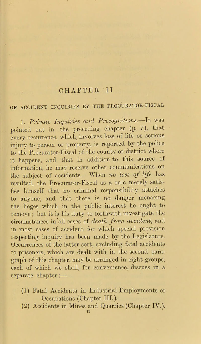 OF ACCIDENT INQUIEIES BY THE PROCUEATOK-FISCAL 1. Private In(juiries and Precogn%t%ons. It was pointed out in the preceding chapter (p. 7), that every occurrence, which^ involves loss of life or serious injury to person or property, is reported by the police to the Procurator-Fiscal of the county or district where it happens, and that in addition to this source of information, he may receive other communications on the subject of accidents. When no loss of life has resulted, the Procurator-Fiscal as a rule merely satis- fies himself that no criminal responsibility attaches to anyone, and that there is no danger menacing the lieges which in the public interest he ought to remove ; but it is his duty to forthwith investigate the circumstances in all cases of death from accident, and in most cases of accident for which special provision respecting inquiry has been made by the Legislature. Occurrences of the latter sort, excluding fatal accidents to prisoners, which are dealt with in the second para- graph of this chapter, may be arranged in eight groups, each of which we shall, for convenience, discuss in a separate chapter :— (1) Fatal Accidents in Industrial Employments or Occupations (Chapter III.). (2) Accidents in Mines and Quarries (Chapter IV.). 11