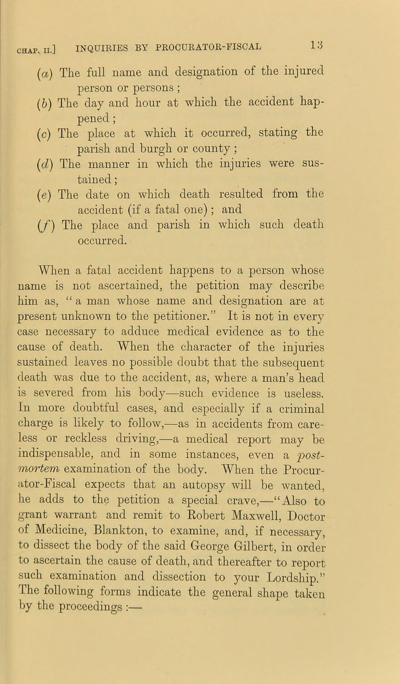 (а) The full name and designation of the injured person or persons ; (б) The day and hour at which the accident hap- pened ; (c) The place at which it occurred, stating the parish and burgh or county ; (d) The manner in which the injuries were sus- tained ; (e) The date on which death resulted from the accident (if a fatal one); and (/) The place and parish in which such death occurred. When a fatal accident happens to a person whose name is not ascertained, the petition may describe him as, “a man whose name and designation are at present unknown to the petitioner.” It is not in every case necessary to adduce medical evidence as to the cause of death. When the character of the injuries sustained leaves no possible doubt that the subsequent death was due to the accident, as, where a man’s head is severed from his body—such evidence is useless. In more doubtful cases, and especially if a criminal charge is likely to follow,—as in accidents from care- less or reckless driving,—a medical report may be indispensable, and in some instances, even a post- mortem examination of the body. When the Procur- ator-Fiscal expects that an autopsy will be wanted, he adds to the petition a special crave,—“Also to grant warrant and remit to Eobert Maxwell, Doctor of Medicine, Blankton, to examine, and, if necessary, to dissect the body of the said George Gilbert, in order to ascertain the cause of death, and thereafter to report such examination and dissection to your Lordship.” The following forms indicate the general shape taken by the proceedings :—