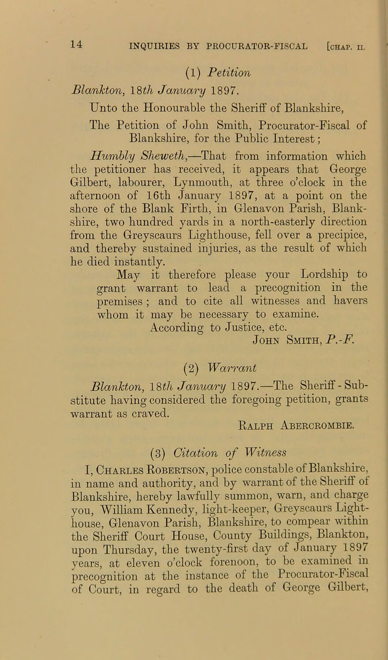 (1) Petition Blanhton, ISth January 1897. Unto the Honourable the Sheriff of Blankshire, The Petition of John Smith, Procurator-Fiscal of Blankshire, for the Public Interest; Humbly Sheweth,—That from information which the petitioner has received, it appears that George Gilbert, labourer, Lynmouth, at three o’clock in the afternoon of 16th January 1897, at a point on the shore of the Blank Firth, in Glenavon Parish, Blank- shire, two hundred yards in a north-easterly direction from the Greyscaurs Lighthouse, fell over a precipice, and thereby sustained injuries, as the result of which he died instantly. May it therefore please your Lordship to grant warrant to lead a precognition in the premises ; and to cite all witnesses and havers whom it may be necessary to examine. According to Justice, etc. John Smith, P.-F. (2) Wa7mant Plankton, I'&tli January 1897.—The Sheriff-Sub- stitute having considered the foregoing petition, grants warrant as craved. Ralph Abercrombie. (3) Citation of Witness I, Charles Robertson, police constable of Blankshire, in name and authority, and by warrant of the Sheriff of Blankshire, hereby lawfully summon, warn, and charge you, William Kennedy, light-keeper, Greyscaurs Light- house, Glenavon Parish, Blankshire, to compear within the Sheriff Court House, County Buildings, Blankton, upon Thursday, the twenty-first day of January 1897 years, at eleven o’clock forenoon, to be examined in precognition at the instance of the Procurator-Fiscal of Court, in regard to the death of George Gilbert,