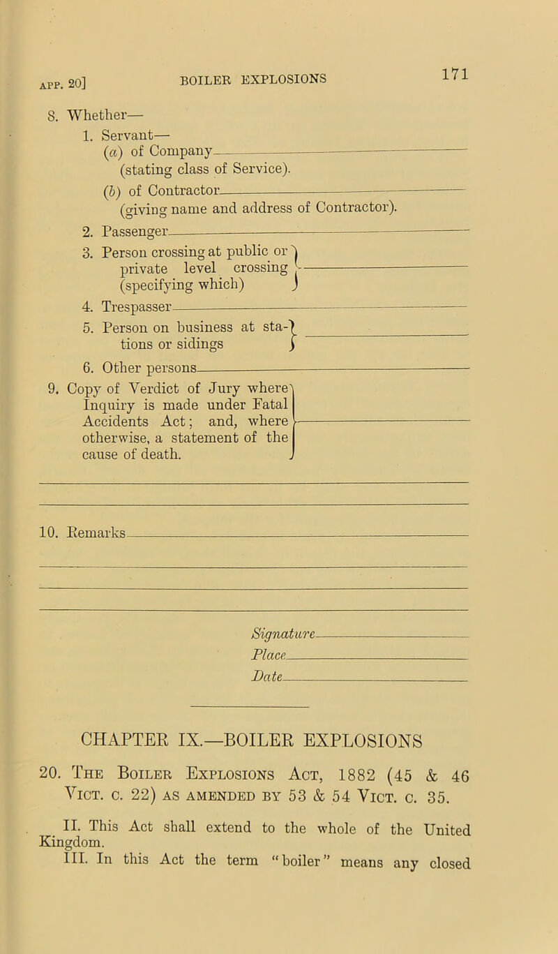 8. Whether— 1. Servant— (a) of Company (stating class of Service). (b) of Contractor. (giving name and address of Contractor). 2. 3. Passenger. Person crossing at public or private level crossing (specifying which) I J 4. 5. Trespasser Person on business at sta- tions or sidings } 6. Other persons 9. Copy of Verdict of Jury where' Inquiry is made under Fatal Accidents Act; and, where - otherwise, a statement of the cause of death. 10, Eemarks Signature Place Date CHAPTER IX.—BOILER EXPLOSIONS 20. The Boiler Explosions Act, 1882 (45 & 46 VicT. c. 22) AS amended by 53 & 54 Vict. c. 35. II. This Act shall extend to the whole of the United Kingdom. III. In this Act the term boiler” means any closed