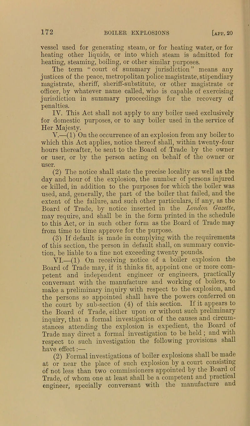 vessel used for generating steam, or for heating water, or for heating other liquids, or into which steam is admitted for heating, steaming, boiling, or other similar purposes. The term “ court of summary jurisdiction ” means any justices of the peace, metropolitan police magistrate, stipendiary magistrate, sheriff, sheriff-substitute, or other magistrate or officer, by whatever name called, who is capable of exercising jurisdiction in summary proceedings for the recovery of penalties. IV. This Act shall not apply to any boiler used exclusively for domestic purposes, or to any boiler used in the service of Her Majesty. V. —(1) On the occurrence of an explosion from any boiler to which this Act applies, notice thereof shall, within twenty-four hours thereafter, be sent to the Board of Trade by the owner or user, or by the person acting on behalf of the owner or user. (2) The notice shall state the precise locality as well as the day and hour of the explosion, the number of persons injured or killed, in addition to the purposes for which the boiler was used, and, generally, the part of the boiler that failed, and the extent of the failure, and such other particulars, if any, as the Board of Trade, by notice inserted in the London Gazette, may require, and shall be in the form printed in the schedule to this Act, or in such other form as the Board of Trade may from time to time approve for the purpose. (3) If default is made in complying with the requirements of this section, the person in default shall, on summary convic- tion, be liable to a fine not exceeding twenty pounds. VI. —(1) On receiving notice of a boiler explosion the Board of Trade may, if it thinks fit, appoint one or more com- petent and independent engineer or engineers, practically conversant with the manufacture and working of boilers, to make a preliminary inquiry with respect to the explosion, and the persons so appointed shall have the powers conferred on the court by sub-section (4) of this section. If it appears to the Board of Trade, either upon or without such preliminary inquiry, that a formal investigation of the causes and circum- stances attending the explosion is expedient, the Board of Trade may direct a formal investigation to be held ; and with respect to such investigation the following provisions shall have effect:— (2) Formal investigations of boiler explosions shall be made at or near the place of such explosion by a court consisting of not less than two commissioners appointed by the Board of Trade, of whom one at least shall be a competent and practical engineer, specially conversant with the manufacture and