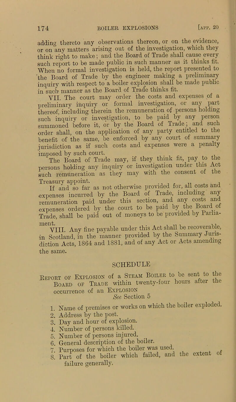 addintr thereto any observations thereon, or on the evidence, or on any matters arising out of the investigation, which they think right to make; and the Board of Trade shall cause every such report to be made public in such manner as it thinks fit. When no formal investigation is held, the report presented to ’the Board of Trade by the engineer making a preliminary inquiry with respect to a boiler explosion shall be made public in such manner as the Board of Trade thinks fit. VII. The court may order the costs and expenses of a preliminary inquiry or formal investigation, or any part thereof, including therein the remuneration of persons holding such inquiry or investigation, to be paid by any person summoned before it, or by the Board of Trade , and such order shall, on the application of any party entitled to the benefit of the same, be enforced by any court of summary jurisdiction as if such costs and expenses were a penalty imposed by such court. , . , r.. .l The Board of Trade may, if they think fit, pay to the persons holding any inquiry or investigation under this Act Buch remuneration as they may with the consent oi the Treasury appoint. ... . .. . a If and so far as not otherwise provided for, all costs and expenses incurred by the Board of Trade, including any remuneration paid under this section, and any costs and expenses ordered by the court to be paid by the Board of Trade, shall be paid out of moneys to be provided by Parlia- VIII. Any fine payable under this Act shall be recoverable, in Scotland, in the manner provided by the Summary Juris- diction Acts, 1864 and 1881, and of any Act or Acts amending the same. SCHEDULE Bepokt of Explosion of a Steam Boiler to be sent to the Board of Trade within twenty-four hours after the occurrence of an Explosion See Section 5 1. Name of premises or works on which the boiler exploded. 2. Address by the post. 3. Day and hour of explosion. 4. Number of persons killed. 5. Number of persons injured. 6. General description of the boiler. 7. Purposes for which the boiler was used. . « 8. Part of the boiler which failed, and the extent or failure generally.