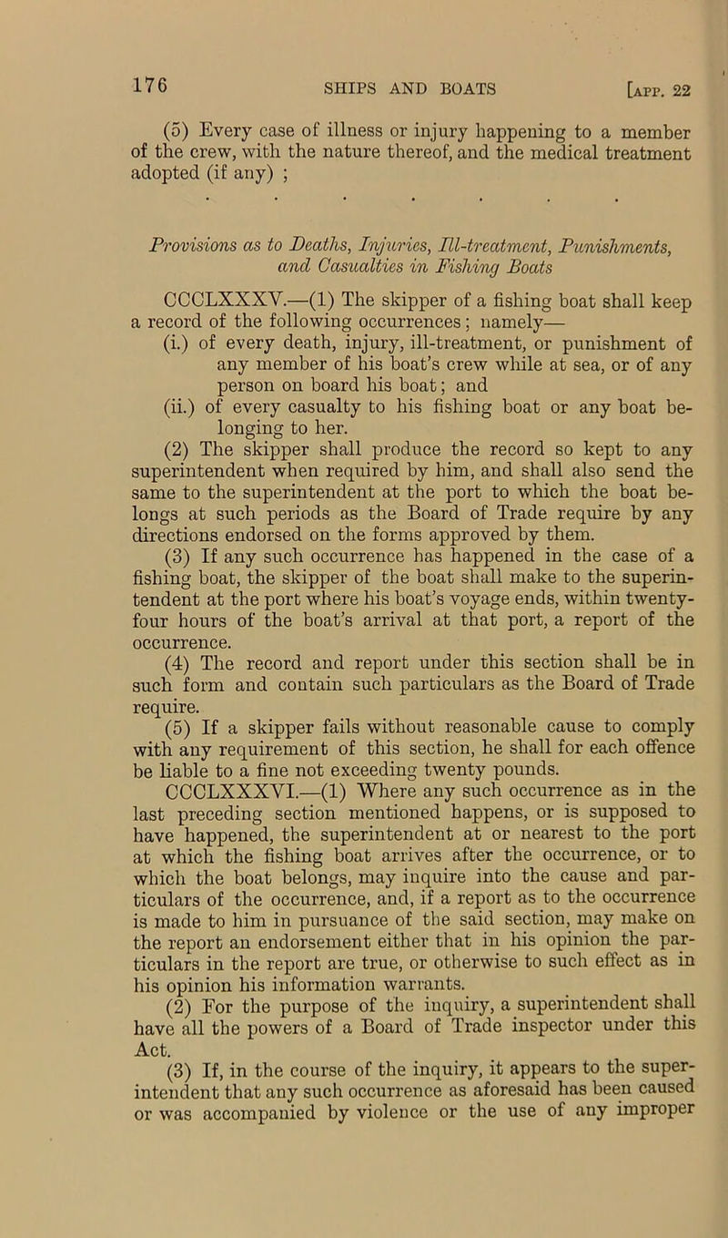(5) Every case of illness or injury happening to a member of the crew, with the nature thereof, and the medical treatment adopted (if any) ; Provisions as to Deaths, Injuries, Ill-treatment, Punishments, and Casualties in Fishing Boats CCCLXXXV.—(1) The skipper of a fishing boat shall keep a record of the following occurrences; namely— (i.) of every death, injury, ill-treatment, or punishment of any member of his boat’s crew while at sea, or of any person on board his boat; and (ii.) of every casualty to his fishing boat or any boat be- longing to her. (2) The skipper shall produce the record so kept to any superintendent when required by him, and shall also send the same to the superintendent at the port to which the boat be- longs at such periods as the Board of Trade require by any directions endorsed on the forms approved by them. (3) If any such occurrence has happened in the case of a fishing boat, the skipper of the boat shall make to the superin- tendent at the port where his boat’s voyage ends, within twenty- four hours of the boat’s arrival at that port, a report of the occurrence. (4) The record and report under this section shall be in such form and contain such particulars as the Board of Trade require. (5) If a skipper fails without reasonable cause to comply with any requirement of this section, he shall for each offence be liable to a fine not exceeding twenty pounds. CCCLXXXVI.—(1) Where any such occurrence as in the last preceding section mentioned happens, or is supposed to have happened, the superintendent at or nearest to the port at which the fishing boat arrives after the occurrence, or to which the boat belongs, may inquire into the cause and par- ticulars of the occurrence, and, if a report as to the occurrence is made to him in pursuance of the said section, may make on the report an endorsement either that in his opinion the par- ticulars in the report are true, or otherwise to such effect as in his opinion his information warrants. (2) For the purpose of the inquiry, a superintendent shall have all the powers of a Board of Trade inspector under this Act. (3) If, in the course of the inquiry, it appears to the super- intendent that any such occurrence as aforesaid has been caused or was accompanied by violence or the use of any improper