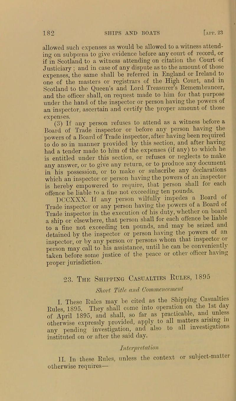 allowed such expenses as would be allowed to a witness attend- ing on subpoena to give evidence before any court of record, or if in Scotland to a witness attending on citation the Court of Justiciary ; and in case of any dispute as to the amount of those expenses, the same shall be referred in Engdand or Ireland to one of the masters or registrars of the High Court, and in Scotland to the Queen’s and Lord Treasurer’s Eemembrancer, and the officer shall, on request made to him for that purpose under the hand of the inspector or person having the powers of an inspector, ascertain and certify the proper amount ot those expenses. (3) If any person refuses to attend as a witness before a Board of Trade inspector or before any person having the powers of a Board of Trade inspector, after having been required to do so in manner provided by this section, and after having had a tender made to him of the expenses (if any) to which he is entitled under this section, or refuses or neglects to make any answer, or to give any return, or to produce any document in his possession, or to make or subscribe any declarations which an inspector or person having the powers of an inspector is hereby empowered to require, that person shall for each offence be liable to a fine not exceeding ten pounds. DCCXXX. If any person wilfully impedes a Board ot Trade inspector or any person having the powers of a Board of Trade inspector in the execution of his duty, whether on board a ship or elsewhere, that person shall for each offence be liable to a fine not exceeding ten pounds, and may be seized and detained by the inspector or person having the powers of an inspector, or by any person or persons whom that inspector or person may call to his assistance, until he can be convenieiffiy taken before some justice of the peace or other officer having proper jurisdiction. 23. The Shipping Casualties Rules, 1895 Short Title and Commencement I These Buies may be cited as the Shipping Casualties Buies, 1895. They shall come into operation on the 1st day of April 1895, and shall, so far as practicable, and unless otherwise expressly provided, apply to all mattm-s arising in any pending investigation, and also to all investigation instituted on or after the said day. Interpretation. II. In these Buies, unless the context or subject-matter otherwise requires—