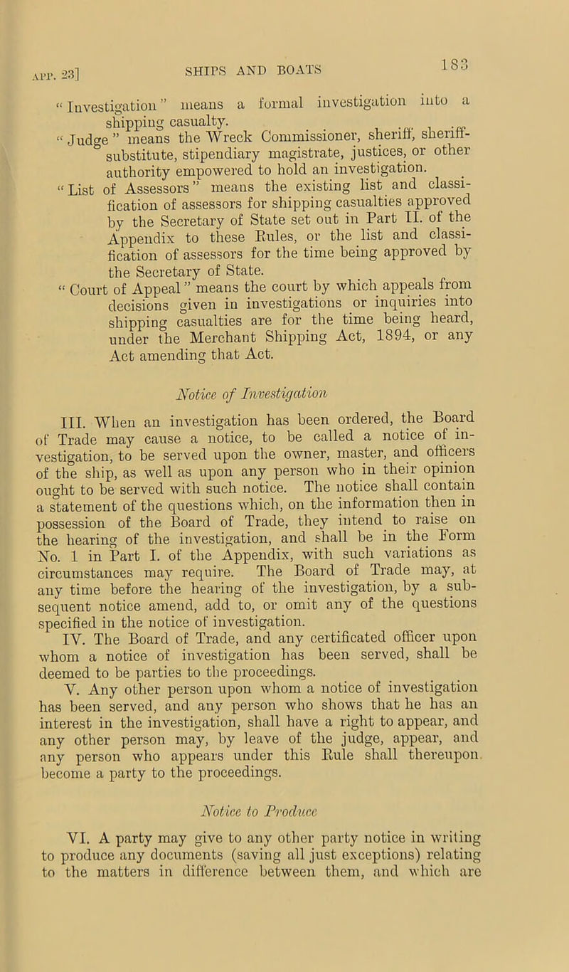 “ luvestii^ation ” means a formal investigation into a shipping casualty. “Judge” means the Wreck Commissioner, sheritt, sheriil- substitute, stipendiary magistrate, justices, or other authority empowered to hold an investigation. “List of Assessors” means the existing list and classi- fication of assessors for shipping casualties approved by the Secretary of State set out in Part II. of the Appendix to these Rules, or the list and classi- fication of assessors for the time being approved by the Secretary of State. “ Court of Appeal ” means the court by which appeals from decisions given in investigations or inquiries into shipping casualties are for the time being heard, under the Merchant Shipping Act, 1894, or any Act amending that Act. Notice of Investigation III. When an investigation has been ordered, the Board of Trade may cause a notice, to be called a notice of in- vestigation, to be served upon the owner, master, and officers of the ship, as well as upon any person who in their opinion ought to be served with such notice. The notice shall contain a statement of the questions which, on the information then in possession of the Board of Trade, they intend to raise on the hearing of the investigation, and shall be in the Form No. 1 in Part I. of the Appendix, with such variations as circumstances may require. The Board of Trade may, at any time before the hearing of the investigation, by a sub- sequent notice amend, add to, or omit any of the questions specified in the notice of investigation. IV. The Board of Trade, and any certificated officer upon whom a notice of investigation has been served, shall be deemed to be parties to the proceedings. V. Any other person upon whom a notice of investigation has been served, and any person who shows that he has an interest in the investigation, shall have a right to appear, and any other person may, by leave of the judge, appear, and any person who appears under this Rule shall thereupon, become a party to the proceedings. Notice to Produce VI. A party may give to any other party notice in writin to produce any documents (saving all just exceptions) relatin to the matters in difference between them, and which are crq aq