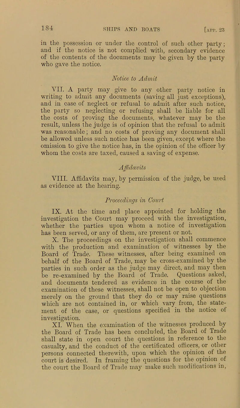 in the possession or under the control of such other party; and if the notice is not complied witli, secondary evidence of the contents of the documents may be given by the party who gave the notice. Notice to Admit VII. A party may give to any other party notice in writing to admit any documents (saving all just exceptions), and in case of neglect or refusal to admit after such notice, the party so neglecting or refusing shall he liable for all the costs of proving the documents, whatever may be the result, unless the judge is of opinion that the refusal to admit was reasonable; and no costs of proving any document shall be allowed unless such notice has been given, except where the omission to give the notice has, in the opinion of the officer by whom the costs are taxed, caused a saving of expense. Affidavits VIII. Affidavits may, by permission of the judge, be used as evidence at the hearing. Proceedings in Court IX. At the time and place appointed for holding the investigation the Court may proceed with the investigation, whether the parties upon whom a notice of investigation has been served, or any of them, are present or not. X. The proceedings on the investigation shall commence with the production and examination of witnesses by the Board of Trade. These witnesses, after being examined on behalf of the Board of Trade, may be cross-examined by the parties in such order as the judge may direct, and may then be re-examined by the Board of Trade. Questions asked, and documents tendered as evidence in the course of the examination of these witnesses, shall not be open to objection merely on the ground that they do or may raise questions which are not contained in, or which vary from, the state- ment of the case, or questions specified in the notice of investigation. XI. When the examination of the witnesses produced by the Board of Trade has been concluded, the Board of Trade shall state in open court the questions in reference to the casualty, and the conduct of the certificated officers, or other persons connected therewith, upon which the opinioii of the court is desired. In framing the questions for the opinion of the court the Board of Trade may make such modifications in.