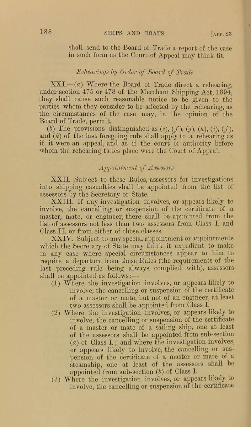 1R8 shall send to the Board of Trade a report of the case in such form as the Court of Appeal may tlrink fit. BrJicarincjs hy Order of Board of Trade XXI.—(a) Where the Board of Trade direct a rehearing, under section 475 or 478 of the Merchant Shipping Act, 1894, they shall cause such reasonable notice to be given to the parties whom they consider to be affected by the rehearing, as the circumstances of the case may, in the opinion of the Board of Trade, permit. (h) The provisions distinguished as («), (/), {(j), (h), (i), (J), and (Jc) of the last foregoing rule shall apply to a rehearing as if it were an appeal, and as if the court or authority before whom the rehearing takes place were the Court of Appeal. Appointment of Assessors XXII. Subject to these Eules, assessors for investigations into shipping casualties shall be appoiirted from the list of assessors by the Secretary of State. XXIII. If any investigation involves, or appears likely to involve, the cancelling or suspension of the certificate of a master, mate, or errgineer, there shall be appointed from the list of assessors not less than two assessors from Class I. and Class II. or from either of those classes. XXIV. Subject to any special appointment or appointments which the Secretary of State may think it expedient to make in any case where special circumstances appear to him to require a departure from these Eules (the requirements of the last preceding rule being always complied with), assessors shall be appointed as follows:— (1) Where the investigation involves, or appears likely to involve, the cancelling or suspension of the certificate of a master or mate, but not of an engineer, at least two assessors shall be appointed from Class I. (2) Where the investigation involves, or appears likely to involve, the cancelling or suspension of the certificate of a master or mate of a sailing ship, one at least of the assessors shall be appointed from sub-section (a) of Class I.; and where the investigation involves, or appears likely to involve, the caircelling or sus- pension of the certifieate of a master or mate of a steamship, one at least of the assessors shall bo appointed from sub-section (b) of Class 1. (3) Where the investigation involves, or appears likely to involve, the cancelling or suspension of the certificate