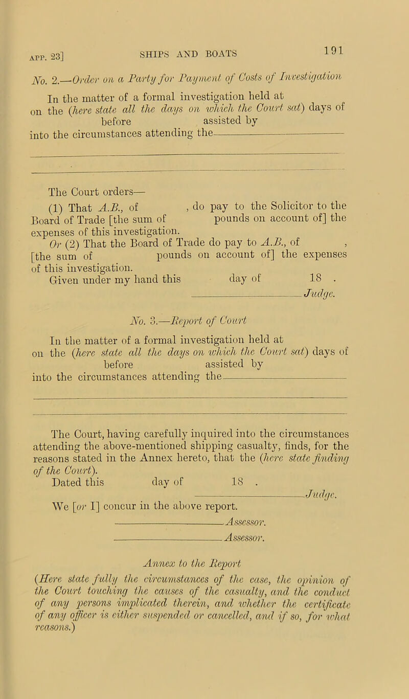 APP, 23] SHIPS AND BOATS 2. Order o)i a Party for Payment of Costs of Invest iyation In the matter of a formal investigation held at on the {here state all the days on which the Court sat) clays of before assisted by into the circumstances attending the The Court orders— (1) That A.B., of , do pay to the Solicitor to the Board of Trade [the sum of pounds on account of] the expenses of this investigation. Or (2) That the Board of Trade do pay to A.B., of [the sum of pounds on account of] the expenses of this investigation. Given under my hand this day of 18 . Jiidye. No. 3.—Rei)ort of Court In the matter of a formal investigation held at on the (Jierc state all the days on which the Court sat) days of before assisted by into the circumstances attending the The Court, having carefully inquired into the circumstances attending the above-mentioned shipping casualty, finds, for the reasons stated in the Annex hereto, that the (here state findiny of the Court). Dated this day of 18 . Judyc. We \or I] concur in the above report. Assessor. Assessor. Annex to the Report {Here state fully the circumstances of the case, the opinion of the Court touehiny the causes of the casualty, and the conduct of any persons implicated therein, and whether the certificate of any officer is cither suspended, or cancelled, and if so, for what reasons.)