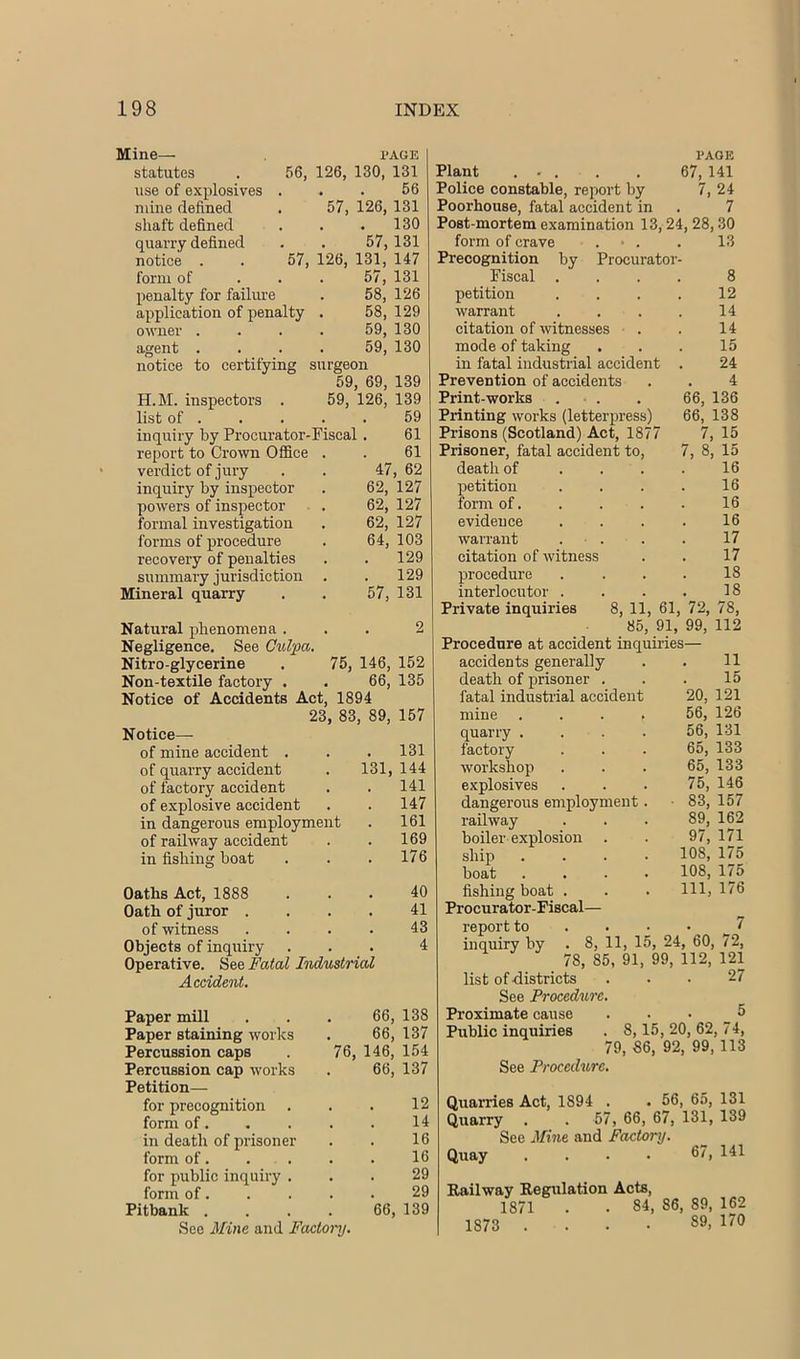 Mine— page statutes . 56, 126, 130, 131 use of explosives ... 56 mine defined . 57, 126, 131 shaft defined . . .130 quarry defined . . 57,131 notice . . 57, 126, 131, 147 form of ... 57, 131 penalty for failiu’e . 58, 126 application of penalty . 58, 129 owner .... 59, 130 agent .... 59, 130 notice to certifying surgeon 59, 69, 139 H.M. inspectors . 59, 126, 139 list of 59 inquiry by Procurator-Fiscal. 61 report to Crown Office . . 61 verdict of jury . . 47, 62 inquiry by inspector . 62, 127 powers of inspector . 62, 127 formal investigation . 62, 127 forms of procedure . 64, 103 recovery of penalties . . 129 summary jurisdiction . . 129 Mineral quarry . . 57, 131 Natural phenomena ... 2 Negligence. See Culpa, Nitro-glycerine . 75, 146, 152 Non-textile factory . . 66, 135 Notice of Accidents Act, 1894 23, 83, 89, 157 Notice— of mine accident . . . 131 of quarry accident . 131, 144 of factory accident . . 141 of explosive accident . . 147 in dangerous employment . 161 of railway accident . . 169 in fishing boat . . .176 Oaths Act, 1888 ... 40 Oath of juror .... 41 of witness .... 43 Objects of inquiry ... 4 Operative. See Fatal Industrial Accident. Paper mill ... 66, 138 Paper staining works . 66, 137 Percussion caps . 76, 146, 154 Percussion cap works . 66, 137 Petition— for precognition . . . 12 form of. . . . . 14 in death of prisoner . . 16 form of 16 for public inquiry ... 29 form of 29 Pitbank . . . . 66, 139 See Mine and Factonj. 1‘AOE Plant . - . . . 67, 141 Police constable, report by 7, 24 Poorhouse, fatal accident in . 7 Post-mortem examination 13,24,28,30 form of crave . • . . 13 Precognition by Procurator- Fiscal .... 8 petition . . . . 12 warrant . . . . 14 citation of witnesses . . 14 mode of taking ... 15 in fatal industrial accident . 24 Prevention of accidents . . 4 Print-works . . . 66, 136 Printing works (letterpress) 66, 138 Prisons (Scotland) Act, 1877 7, 15 Prisoner, fatal accident to, 7, 8, 15 death of .... 16 petition . . . . 16 form of 16 evidence .... 16 warrant . . . . 17 citation of witness . . 17 procedure . . . . 18 interlocutor . . . . 18 Private inquiries 8, 11, 61, 72, 78, 85, 91, 99, 112 Procedure at accident inquiries— accidents generally . . 11 death of prisoner . . . 15 fatal industrial accident 20, 121 mine .... 56, 126 quarry .... 56, 131 factory . . . 65, 133 workshop ... 65, 133 explosives ... 75, 146 dangeroirs employment. • 83, 157 railway . . . 89, 162 boiler explosion . . 97, 171 ship .... 108, 175 boat .... 108, 175 fishing boat . . . HI, 176 Procurator-Fiscal— report to ... • t inquiry by . 8, 11, 15, 24, 60, 72, 78, 85, 91, 99, 112, 121 list of districts . . . 27 See Procedure, Proximate cause . . • _ ^ Public inquiries . 8,15,20, 62,74, 79, 86, 92, 99, 113 See Procedure. Quarries Act, 1894 . . 56, 65, 131 Quarry . . 57, 66, 67, 131, 139 See Mine and Factory. Quay . . . . 67, 141 Railway Eegulation Acts, 1871 . . 84, 86, 89, 162 1873 .... 89, 170