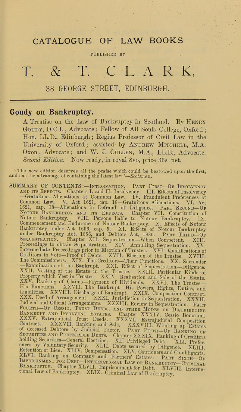 CATALOGUE OF LAW BOOKS PUBLISHED BV T. & T. C L A R K, 38 GEORGE STREET, EDINBURGH. Gpudy on Bankruptcy. A Treatise on the Law of Bankruptcy in Scotland. By Henry Goudy, D.C.L., Advocate; Fellow of All Souls College, Oxford; Hon. LL.D., Edinburgh; Eegius Professor of Civil Law in the University of Oxford; assisted by Andrew Mitchell, M.A. Oxon., Advocate; and W. J. Cullen, M.A., LL.B., Advocate. Second Edition. Now ready, in royal Svo, price 36s. net. ‘ The new edition deseiwes all the praise which could be bestowed upon the first, and has the advantage of containing the latest law.’—Scotsman. SUMMARY OF CONTENTS;—Introduction. Part First—Of Insolvency AND its Effects. Chapters I. and II. Insolvency. III. Effects of Insolvency —Gratuitous Alienations at Common Law. IV. Fraudulent Preferences at Common Law. V. Act 1621, cap. 18—Gratuitous Alienations. VI. Act 1621, cap. 18—Alienations in Defraud of Diligence. Part Second—Of Notour Bankruptcy and its Effects. Chapter VII. Constitution of Notour Bankruptcy. VIII. Persons liable to Notour Bankruptcy. IX. Commencement aud Endurance of Notour Bankruptcy. X. Effects of Notour Bankruptcy under Act 1696, cap. 5. XL Effects of Notour Bankruptcy under Bankruptcy Act, 1856, and Debtors Act, 1880. Part Third—Of Sequestration. Chapter XII. Sequestration—When Competent. XIII. Proceedings to obtain Sequestration. XIV. Annulling Sequestration. XV. Intermediate Proceedings prior to Election of Trustee. XVI. Qualifications of Creditors to Vote—Proof of Debts. XVII. Election of the Trustee. XVIII. The Commissioners. XIX. The Creditors—Their Functions. XX. Surrender —Examination of the Bankrupt. XXL Effect of Sequestration—Diligence. XXII. Vesting of the Estate in the Trustee. XXIII. Particular Kinds of Property which Vest in Trustee. XXIV. Realisation and Sale of the Estate. XXV. Ranking of Claims—Payment of Dividends. XXVI. The Tiaistee— His Functions. XXVII. The Bankrupt—His Powers, Rights, Duties, and XXVIII. Discharge of Bankrupt. XXIX. Compo.sition Contract. XXX. Deed of Arrangement. XXXI. Jurisdiction in Sequestration. XXXII Judicial and Official An-angements. XXXIII. Review in Sequestration. Part Fourth—Of Cessio, Trust Deeds, and other Modes of Distributing and Insol’^nt E.STATES. Chapter XXXIV. Cessio Bonoium. XXp. Extrajudicial Trust Deeds. XXXVI. Extrajudicial Composition Contracts. XXXVII Ranking and Sale. XXXVIII. Winding up EMates of deceased Debtors by Judicial Factor. Part Fifth-Of Ranking of Securitas and Preferable Debts. Chapter XXXIX. Ranking of Creditors holding Securities—General Doctrine. XL. Privileged Debts. XLT. Prefer- ences by Voluntary Security. XLII. Debts secured by Diligence. XLIII Retention or Lien. XLIV. Compensation. XLV. Cautioners and Co-ohligants! XLVI. Ranking on Company and Partners’ Estates. Part Sixth Op Imprisonment for Debt-International Law of Bankruptcy—Criminai Bankruptcy. Chapter XLVII. Imprisonment for Debt. XLVIII. Interna- tional Law of Bankruptcy. XLIX. Criminal Law of Bankruptcy.