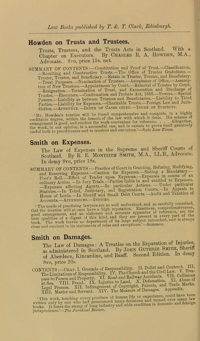 Hoarden on Trusts and Trustees. Trusts, Trustees, and the Trusts Acts in Scotland. With a Chapter on Executors. By Charles R. A. Howden, M.A., Advocate. 8vo, price 15s. net. SUMMARY OF CONTENTS ;—Constitution and Proof of Trust.—Classification. —Resulting' and Constructive Trusts.—The Office of Trustee Gratuitous.— Truster, Tnistee, and Beneficiary.—Estate in Truster, Trustee, and Beneficiary. —Trust Purposes.—Nomination of Trustees.—Acceptance of Office.—Assump- tion of New Trustees.—Appointment by Court.—Removal of Trustee by Court. —Resignation.—Termination of Tnist, and Exoneration and Discharge of Trustee.—Executors.—Confirmation and Probate Act, 1858.—Powers.—Special Powers.—Liability as between Trustees and Beneficiaries.—Liability to Third Parties!—Liability for Expenses.—Charitable Trusts.—Foreign Law and Juns- diction —Appendix.—Index of Cases cited.—Index of Subjects. ‘Mr Howden’s treatise will be found comprehensive and complete, in a highly creditable degree, within the branch of the law with which it deals. His scheme of arrangement is good, and renders the work convenient for i;eference. . . . Altogether the work, in our opinion, is a successful one, and is certain to prove itself genmnely useful both to practitioners and to trustees and executors. —Scots Law Times. Smith on Expenses. The Law of Expenses in the Supreme and Sheriff Courts of Scotland. By E. E. Monteith Smith, M.A., LL.B., Advocate. In demy 8vo, price 18s. SUMMARY OF CONTENTS :—Practice of Court in Granting, Refusing, Modifying, and Reserving Expenses.—Caution for Expenses.—Sisting a Mandatary. Poor’s Roll.—Effect of Tender upon Expenses.—Expenses in course of an ordinaryActioii-In Jury Trials.-Parties liable in and entitled to Expenses. —ExpeLes affecting Agents.—In particular Actions. -- Under particular Statutes.—In Teind, Justiciary, and Registration Courts. In Appeals H^Juse of Lords.—In Sheriff and Small Debt Courts.—Audit and Taxation of Accounts. —Appendices.—Indices. ‘ The needs of nractising lawyers are so well understood, and so carefully consulted, that theTeatise o^ce ^e a high reputation. Exactness -mP^ a-ood arrangement and an elaborate and accm-ate apparatus of reference, are tne be? aSes oT; digest of this kind, and they are present m every « *o book.^ The work leaves no department of its large subject untouched, an . .y clear and succinct in its statements of rules and exceptions. Scotsman. Smith on Damages. The Law of Damages: A Treatise on the Reparation of Injurie^ as administered in Scotland. By John Guthrie Smith, Sheri of Aberdeen, Kincardine, and Banff. Second Edition. In demy 8vo, price 20s. CONTENTS :—Chap. I. Grounds of Responsibility. II. mj.es! The Limitations of Responsibility. IV The Church and the Civil Law. Tres^ pass to Person and Property. VI. Road and Railway y j ^^use of at Sea. VIII. Fraud. IX. Injuries to Land. X* tTA- Lecral Process. XII. Infringement of Copyright, Patents, ^^^d ™e ^ XIII. Master and Servant. XIV. The Measure of Damages. Appendix. ‘This work, touching every province of '^ouVni^rSodT^^^^^ jurisprudence.’—The Juridical Review.