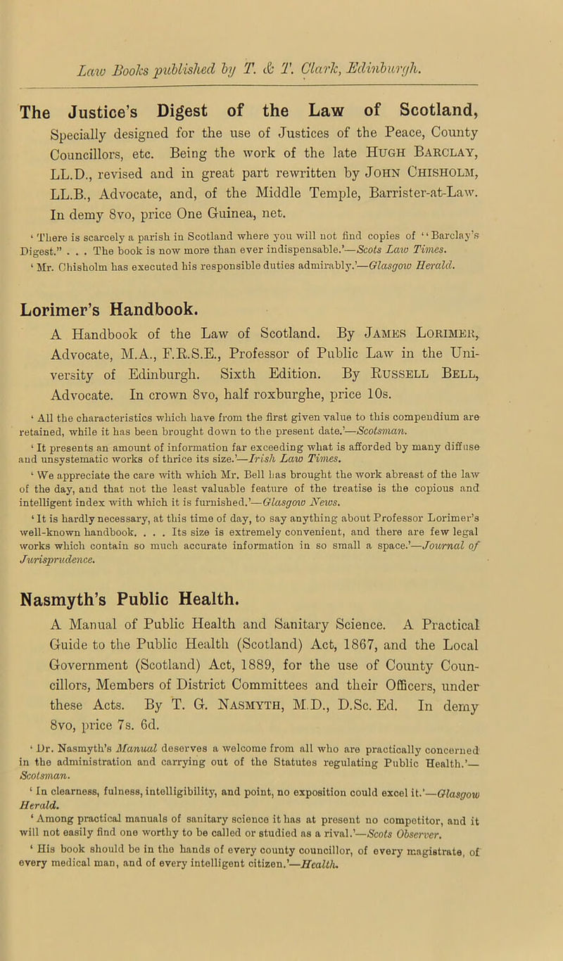 The Justice’s Digest of the Law of Scotland, Specially designed for the use of Justices of the Peace, County Councillors, etc. Being the work of the late Hugh Barclay, LL.D., revised and in great part rewritten by John Chisholm, LL.B., Advocate, and, of the Middle Temple, Barrister-at-Law. In demy 8vo, price One Guinea, net. ‘ There is scarcely a parish in Scotland where you will not find copies of ‘ ‘ Barclayts Digest.” . . . The book is now more than ever indispensable.’—Scots Law Times. ‘ Mr. Chisholm has executed his responsible duties admirably.’—Glasgow Herald. Lorimer’s Handbook. A Handbook of the Law of Scotland. By James Lorimer, Advocate, M.A., F.R.S.E., Professor of Public Law in the Uni- versity of Edinburgh. Sixth Edition. By Bussell Bell, Advocate. In crown 8vo, half roxburghe, price 10s. ‘ All the characteristics which have from the first given value to this compendium are retained, while it has been brought down to the present date.’—Scotsman. ‘ It presents an amount of information far exceeding what is afforded by many diffuse and unsystematic works of thrice its size.’—Irish Law Times. ‘ We appreciate the care with which Mr. Bell has brought the work abreast of the law of the day, and that not the least valuable feature of the treatise is the copious and intelligent index with which it is furnished.’—GZasgroio Neios. ‘ It is hardly necessary, at this time of day, to say anything about Professor Lorimer’s well-known handbook. . . . Its size is extremely convenient, and there are few legal works which contain so much accurate information in so small a space.’—Journal of Jurisprudence. Nasmyth’s Public Health. A Manual of Public Health and Sanitary Science. A Practical Guide to the Public Health (Scotland) Act, 1867, and the Local Government (Scotland) Act, 1889, for the use of County Coun- cillors, Members of District Committees and their Officers, under these Acts. By T. G. Nasmyth, M.D., D.Sc. Ed. In demy 8vo, price 7 s. 6d. ‘ Dr. Nasmyth’s Manual deserves a welcome from all who are practically concerned in the administration and carrying out of the Statutes regulating Public Health.’ Scotsman. ‘ In clearness, fulness, intelligibility, and point, no exposition could excel it.'—Glasgow Herald, ‘ Among practical manuals of sanitary science it has at present no competitor, and it will not easily find one worthy to be called or studied as a rival.’—Scofs Observer. ‘ His book should be in the hands of every county councillor, of every magistrate, of every medical man, and of every intelligent citizen.’—Health.