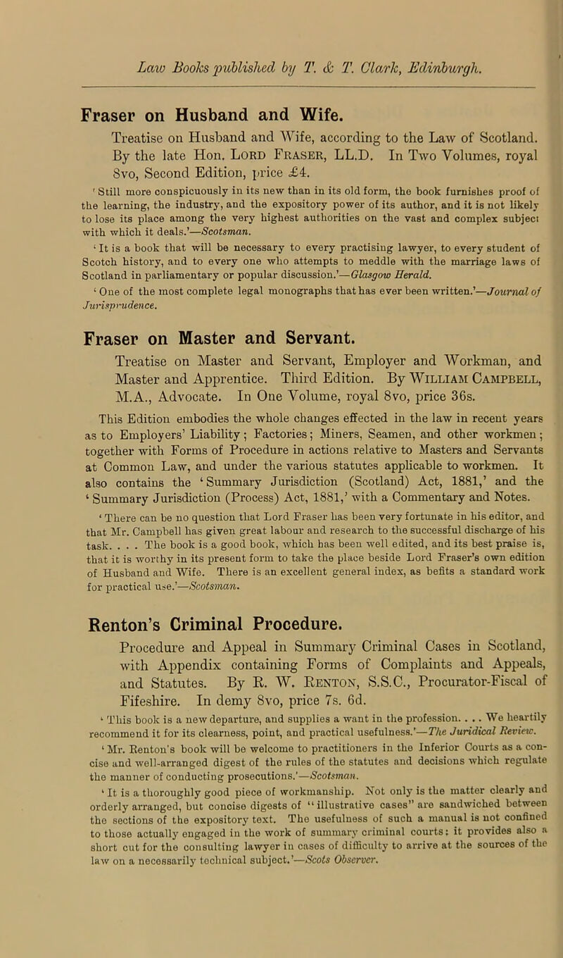 Fraser on Husband and Wife. Treatise on Husband and Wife, according to the Law of Scotland. By the late Hon. Lord Fraser, LL.D. In Two Volumes, royal Svo, Second Edition, price £4. ' Still more conspicuously in its new than in its old form, the book furnishes proof of the learning, the industry, and the expository power of its author, and it is not likely to lose its place among the very highest authorities on the vast and complex subjeci with which it deals.’—Scotsman. ‘ It is a book that will be necessary to every practising lawyer, to every student of Scotch history, and to every one who attempts to meddle with the marriage laws of Scotland in parliamentary or popular discussion.’—Glasgow Herald. ‘ One of the most complete legal monographs that has ever been written.’—Journal of Jurisprudence. Fraser on Master and Servant. Treatise on Master and Servant, Employer and Workman, and Master and Apprentice. Third Edition. By William Campbell, M.A., Advocate. In One Volume, royal Svo, price 36s. This Edition embodies the whole changes effected in the law in recent years as to Employers’ Liability; Factories; Miners, Seamen, and other workmen; together with Forms of Procedure in actions relative to Masters and Servants at Common Law, and under the various statutes applicable to workmen. It also contains the ‘Summary Jurisdiction (Scotland) Act, 1881,’ and the ‘ Summary Jurisdiction (Process) Act, 1881,’ with a Commentary and Notes. ‘ There can be no question that Lord Fraser has been very fortunate in his editor, and that Mr. Campbell has given great labour and research to the successful discharge of his task. . . . The book is a good book, which has been well edited, and its best praise is, that it is worthy in its present form to take the place beside Lord Fraser’s own edition of Husband and Wife. There is an excellent general index, as befits a standard work for practical use.’—Scotsman. Renton’s Criminal Procedure. Procedure and Appeal in Summarj’ Criminal Cases in Scotland, with Appendix containing Forms of Complaints and Appeals, and Statutes. By K. W. Eenton, S.S.C., Procurator-Fiscal of Fifeshire. In demy Svo, price 7s. 6d. ‘ This book is a new departure, and supplies a want in the profession.. .. We heartily recommend it for its clearness, point, and practical usefulness.’—The Juridical Review. ‘ Mr. Renton's book will be welcome to practitioners in the Inferior Courts as a con- cise and well-arranged digest of the rules of the statutes and decisions which regulate the manner of conducting prosecutions.’—Scotsman. ’ It is a thoroughly good piece of workmanship. Not only is the matter clearly and orderly arranged, but concise digests of “ illustrative cases” are sandwiched between the sections of the expository text. The usefulness of such a manual is not confined to those actually engaged in the work of summary criminal courts: it provides also a short cut for the consulting lawyer in cases of difficulty to arrive at the sources of the law on a necessarily technical subject.’—Scots Observer.